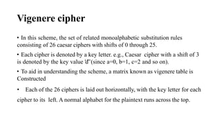 Vigenere cipher
• In this scheme, the set of related monoalphabetic substitution rules
consisting of 26 caesar ciphers with shifts of 0 through 25.
• Each cipher is denoted by a key letter. e.g., Caesar cipher with a shift of 3
is denoted by the key value 'd‟(since a=0, b=1, c=2 and so on).
• To aid in understanding the scheme, a matrix known as vigenere table is
Constructed
• Each of the 26 ciphers is laid out horizontally, with the key letter for each
cipher to its left. A normal alphabet for the plaintext runs across the top.
 
