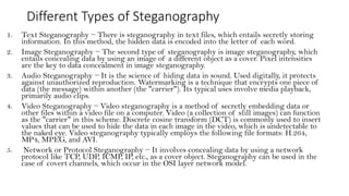 Different Types of Steganography
1. Text Steganography − There is steganography in text files, which entails secretly storing
information. In this method, the hidden data is encoded into the letter of each word.
2. Image Steganography − The second type of steganography is image steganography, which
entails concealing data by using an image of a different object as a cover. Pixel intensities
are the key to data concealment in image steganography.
3. Audio Steganography − It is the science of hiding data in sound. Used digitally, it protects
against unauthorized reproduction. Watermarking is a technique that encrypts one piece of
data (the message) within another (the "carrier"). Its typical uses involve media playback,
primarily audio clips.
4. Video Steganography − Video steganography is a method of secretly embedding data or
other files within a video file on a computer. Video (a collection of still images) can function
as the "carrier" in this scheme. Discrete cosine transform (DCT) is commonly used to insert
values that can be used to hide the data in each image in the video, which is undetectable to
the naked eye. Video steganography typically employs the following file formats: H.264,
MP4, MPEG, and AVI.
5. Network or Protocol Steganography − It involves concealing data by using a network
protocol like TCP, UDP, ICMP, IP, etc., as a cover object. Steganography can be used in the
case of covert channels, which occur in the OSI layer network model.
 