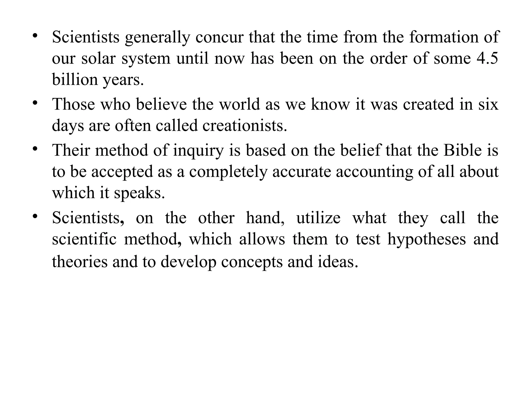 • Scientists generally concur that the time from the formation of
our solar system until now has been on the order of some 4.5
billion years.
• Those who believe the world as we know it was created in six
days are often called creationists.
• Their method of inquiry is based on the belief that the Bible is
to be accepted as a completely accurate accounting of all about
which it speaks.
• Scientists, on the other hand, utilize what they call the
scientific method, which allows them to test hypotheses and
theories and to develop concepts and ideas.
 