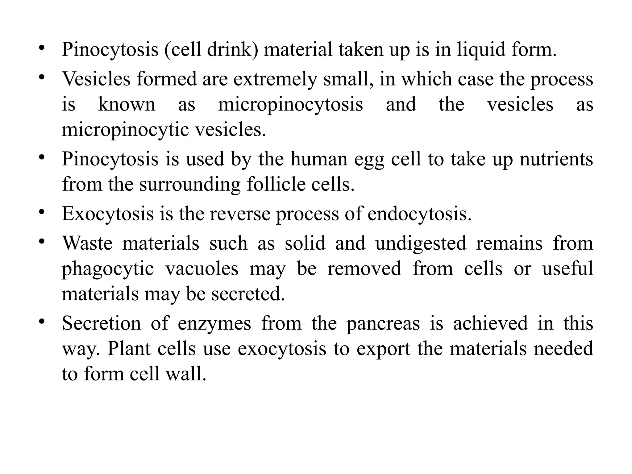 • Pinocytosis (cell drink) material taken up is in liquid form.
• Vesicles formed are extremely small, in which case the process
is known as micropinocytosis and the vesicles as
micropinocytic vesicles.
• Pinocytosis is used by the human egg cell to take up nutrients
from the surrounding follicle cells.
• Exocytosis is the reverse process of endocytosis.
• Waste materials such as solid and undigested remains from
phagocytic vacuoles may be removed from cells or useful
materials may be secreted.
• Secretion of enzymes from the pancreas is achieved in this
way. Plant cells use exocytosis to export the materials needed
to form cell wall.
 