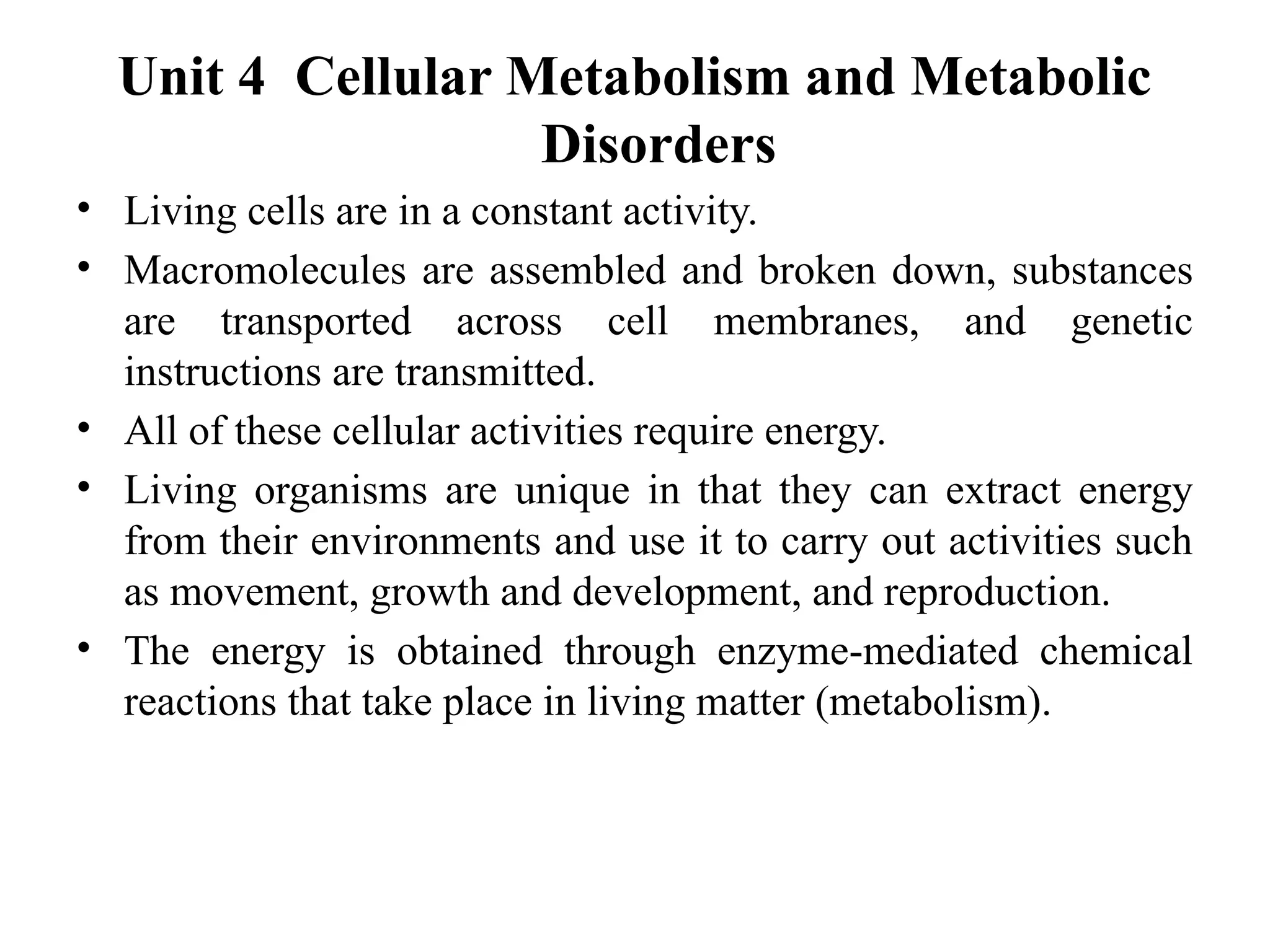 Unit 4 Cellular Metabolism and Metabolic
Disorders
• Living cells are in a constant activity.
• Macromolecules are assembled and broken down, substances
are transported across cell membranes, and genetic
instructions are transmitted.
• All of these cellular activities require energy.
• Living organisms are unique in that they can extract energy
from their environments and use it to carry out activities such
as movement, growth and development, and reproduction.
• The energy is obtained through enzyme-mediated chemical
reactions that take place in living matter (metabolism).
 