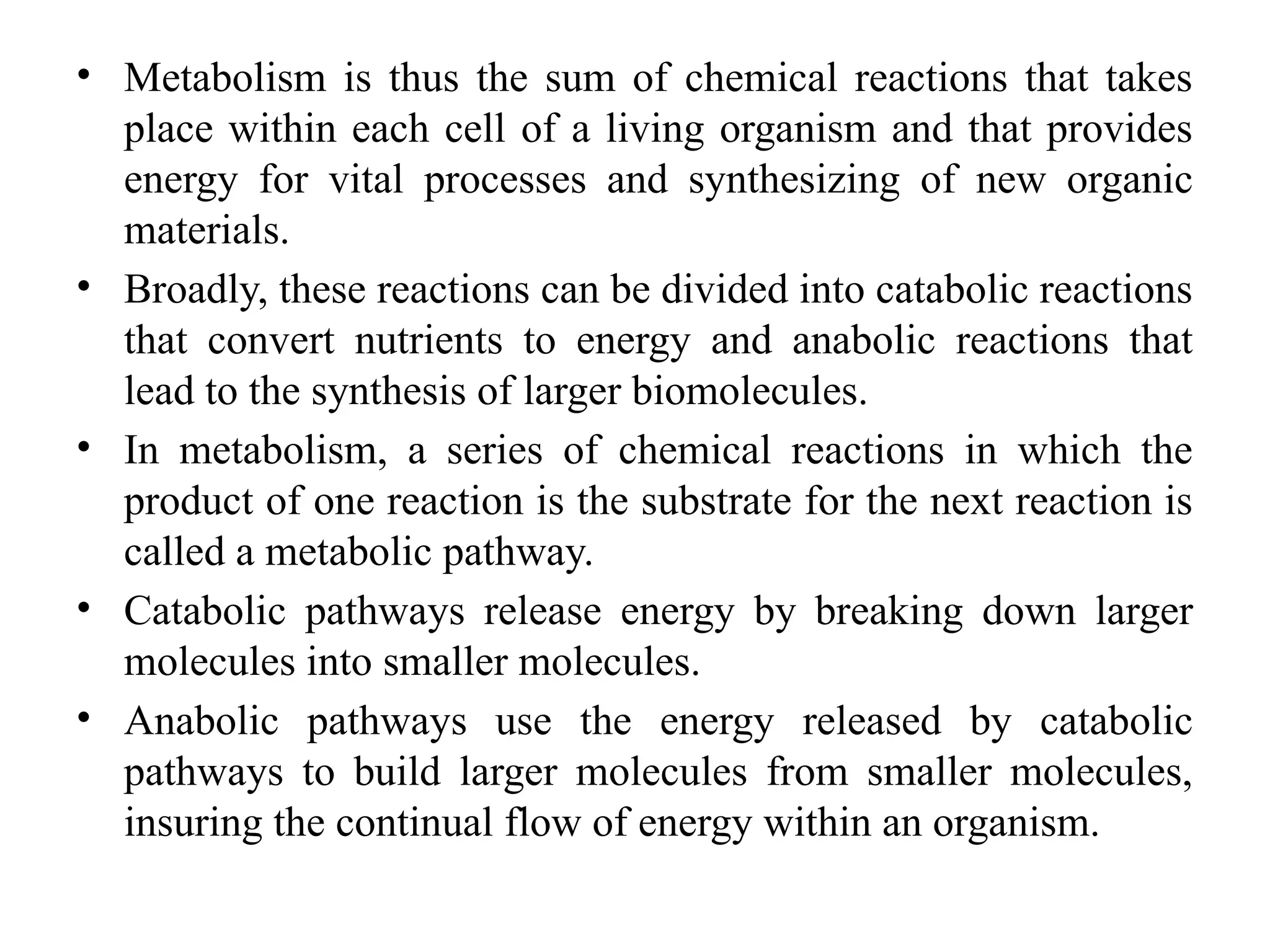 • Metabolism is thus the sum of chemical reactions that takes
place within each cell of a living organism and that provides
energy for vital processes and synthesizing of new organic
materials.
• Broadly, these reactions can be divided into catabolic reactions
that convert nutrients to energy and anabolic reactions that
lead to the synthesis of larger biomolecules.
• In metabolism, a series of chemical reactions in which the
product of one reaction is the substrate for the next reaction is
called a metabolic pathway.
• Catabolic pathways release energy by breaking down larger
molecules into smaller molecules.
• Anabolic pathways use the energy released by catabolic
pathways to build larger molecules from smaller molecules,
insuring the continual flow of energy within an organism.
 