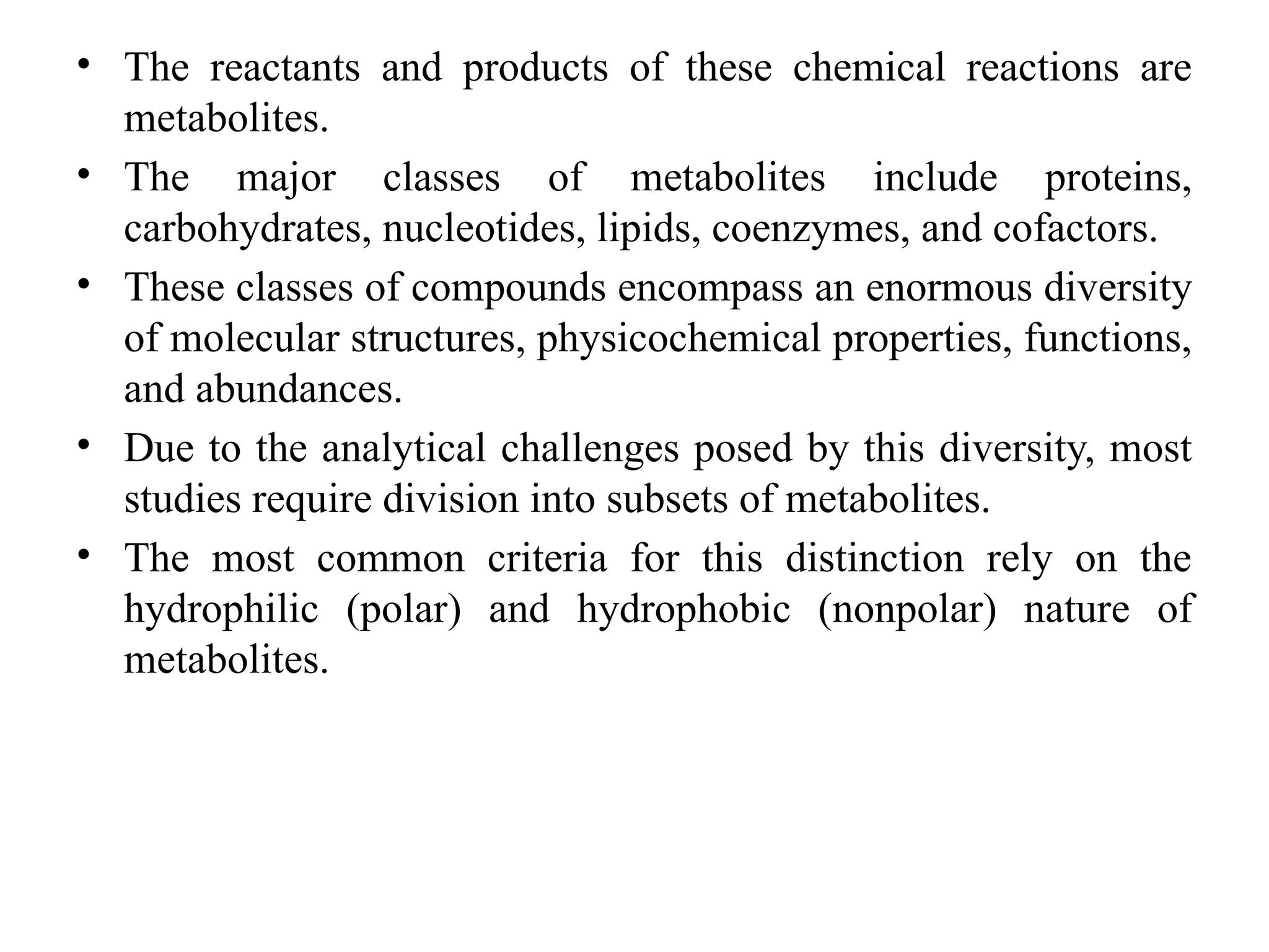 • The reactants and products of these chemical reactions are
metabolites.
• The major classes of metabolites include proteins,
carbohydrates, nucleotides, lipids, coenzymes, and cofactors.
• These classes of compounds encompass an enormous diversity
of molecular structures, physicochemical properties, functions,
and abundances.
• Due to the analytical challenges posed by this diversity, most
studies require division into subsets of metabolites.
• The most common criteria for this distinction rely on the
hydrophilic (polar) and hydrophobic (nonpolar) nature of
metabolites.
 