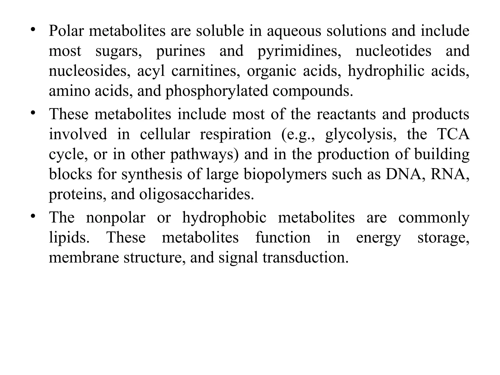 • Polar metabolites are soluble in aqueous solutions and include
most sugars, purines and pyrimidines, nucleotides and
nucleosides, acyl carnitines, organic acids, hydrophilic acids,
amino acids, and phosphorylated compounds.
• These metabolites include most of the reactants and products
involved in cellular respiration (e.g., glycolysis, the TCA
cycle, or in other pathways) and in the production of building
blocks for synthesis of large biopolymers such as DNA, RNA,
proteins, and oligosaccharides.
• The nonpolar or hydrophobic metabolites are commonly
lipids. These metabolites function in energy storage,
membrane structure, and signal transduction.
 