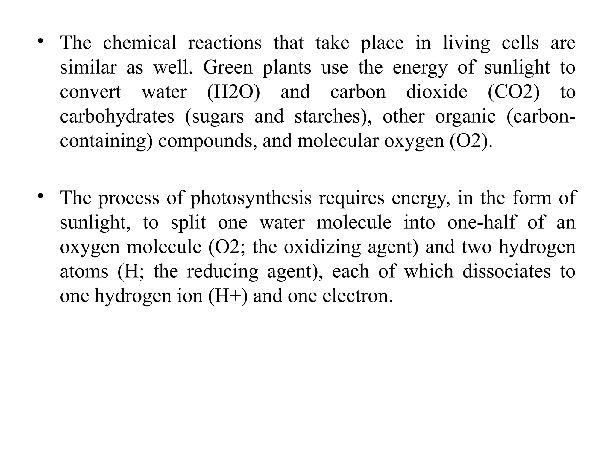 • The chemical reactions that take place in living cells are
similar as well. Green plants use the energy of sunlight to
convert water (H2O) and carbon dioxide (CO2) to
carbohydrates (sugars and starches), other organic (carbon-
containing) compounds, and molecular oxygen (O2).
• The process of photosynthesis requires energy, in the form of
sunlight, to split one water molecule into one-half of an
oxygen molecule (O2; the oxidizing agent) and two hydrogen
atoms (H; the reducing agent), each of which dissociates to
one hydrogen ion (H+) and one electron.
 