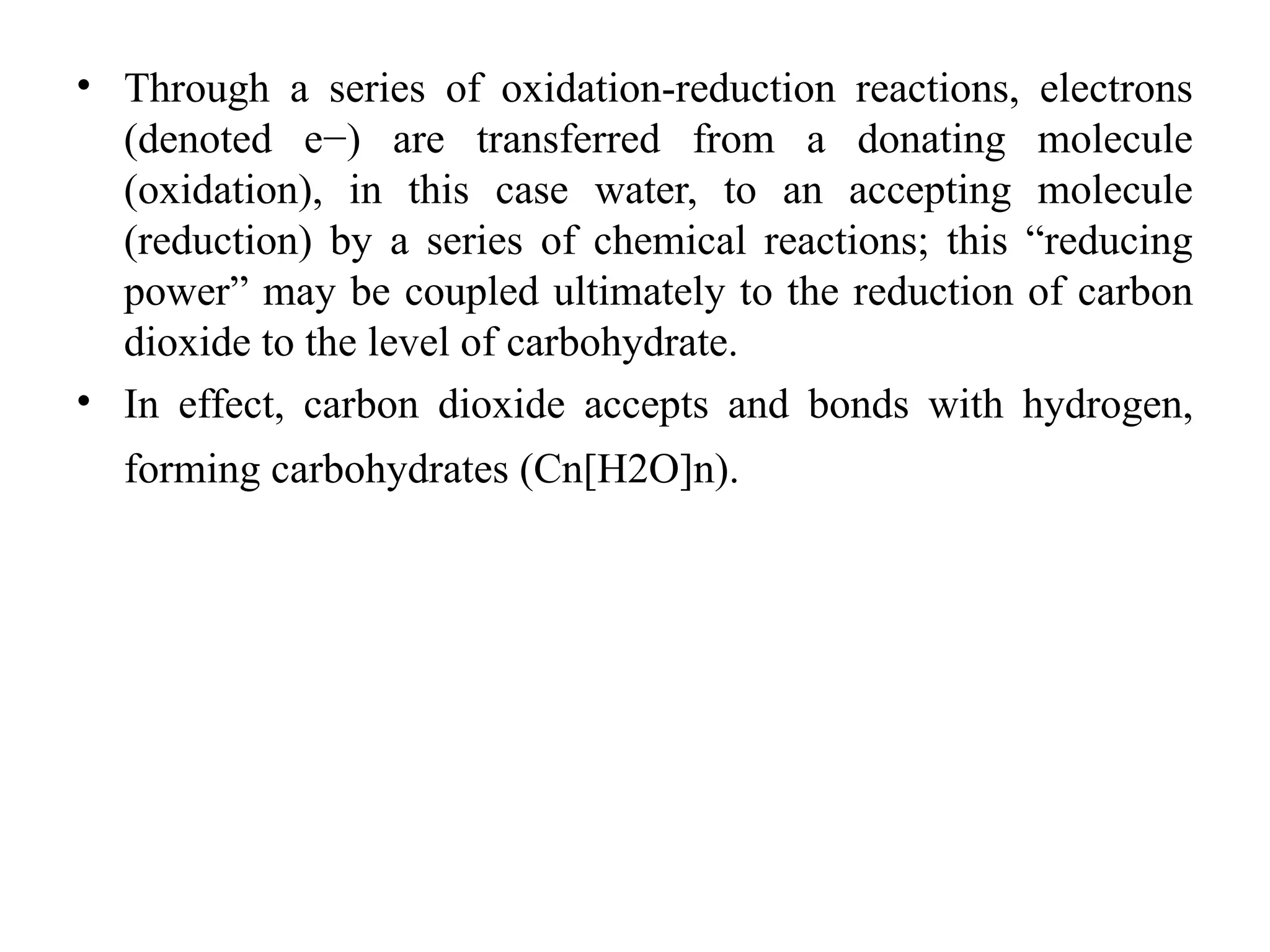 • Through a series of oxidation-reduction reactions, electrons
(denoted e−) are transferred from a donating molecule
(oxidation), in this case water, to an accepting molecule
(reduction) by a series of chemical reactions; this “reducing
power” may be coupled ultimately to the reduction of carbon
dioxide to the level of carbohydrate.
• In effect, carbon dioxide accepts and bonds with hydrogen,
forming carbohydrates (Cn[H2O]n).
 
