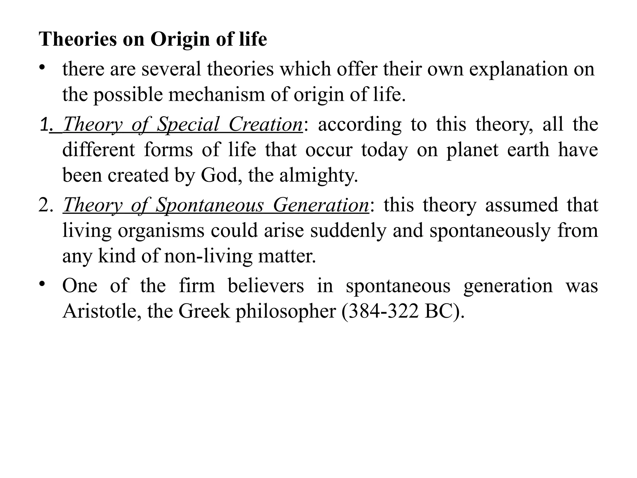Theories on Origin of life
• there are several theories which offer their own explanation on
the possible mechanism of origin of life.
1. Theory of Special Creation: according to this theory, all the
different forms of life that occur today on planet earth have
been created by God, the almighty.
2. Theory of Spontaneous Generation: this theory assumed that
living organisms could arise suddenly and spontaneously from
any kind of non-living matter.
• One of the firm believers in spontaneous generation was
Aristotle, the Greek philosopher (384-322 BC).
 