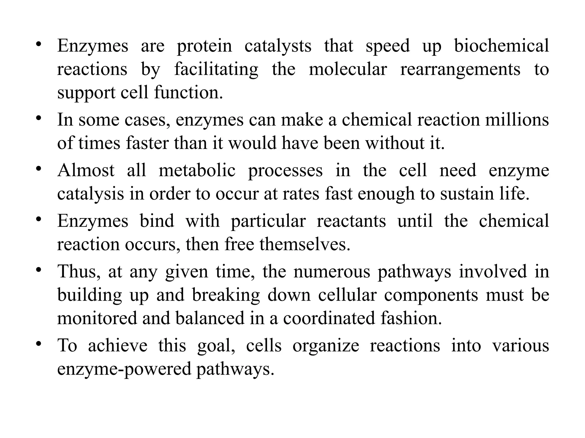 • Enzymes are protein catalysts that speed up biochemical
reactions by facilitating the molecular rearrangements to
support cell function.
• In some cases, enzymes can make a chemical reaction millions
of times faster than it would have been without it.
• Almost all metabolic processes in the cell need enzyme
catalysis in order to occur at rates fast enough to sustain life.
• Enzymes bind with particular reactants until the chemical
reaction occurs, then free themselves.
• Thus, at any given time, the numerous pathways involved in
building up and breaking down cellular components must be
monitored and balanced in a coordinated fashion.
• To achieve this goal, cells organize reactions into various
enzyme-powered pathways.
 