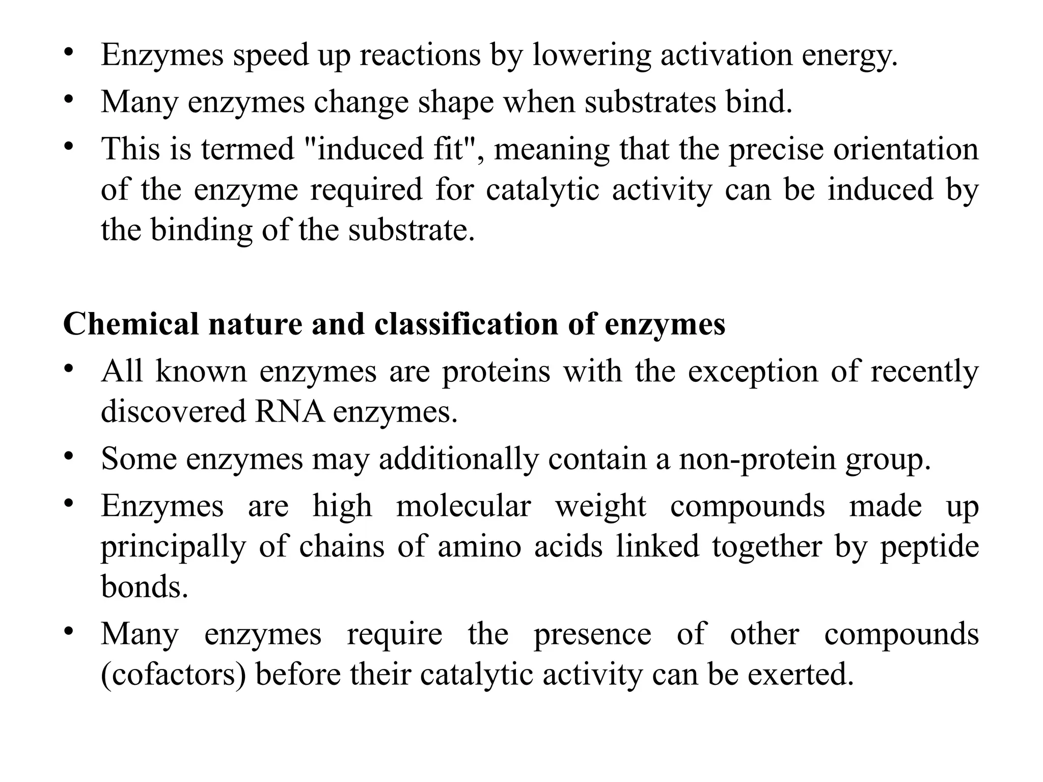 • Enzymes speed up reactions by lowering activation energy.
• Many enzymes change shape when substrates bind.
• This is termed "induced fit", meaning that the precise orientation
of the enzyme required for catalytic activity can be induced by
the binding of the substrate.
Chemical nature and classification of enzymes
• All known enzymes are proteins with the exception of recently
discovered RNA enzymes.
• Some enzymes may additionally contain a non-protein group.
• Enzymes are high molecular weight compounds made up
principally of chains of amino acids linked together by peptide
bonds.
• Many enzymes require the presence of other compounds
(cofactors) before their catalytic activity can be exerted.
 