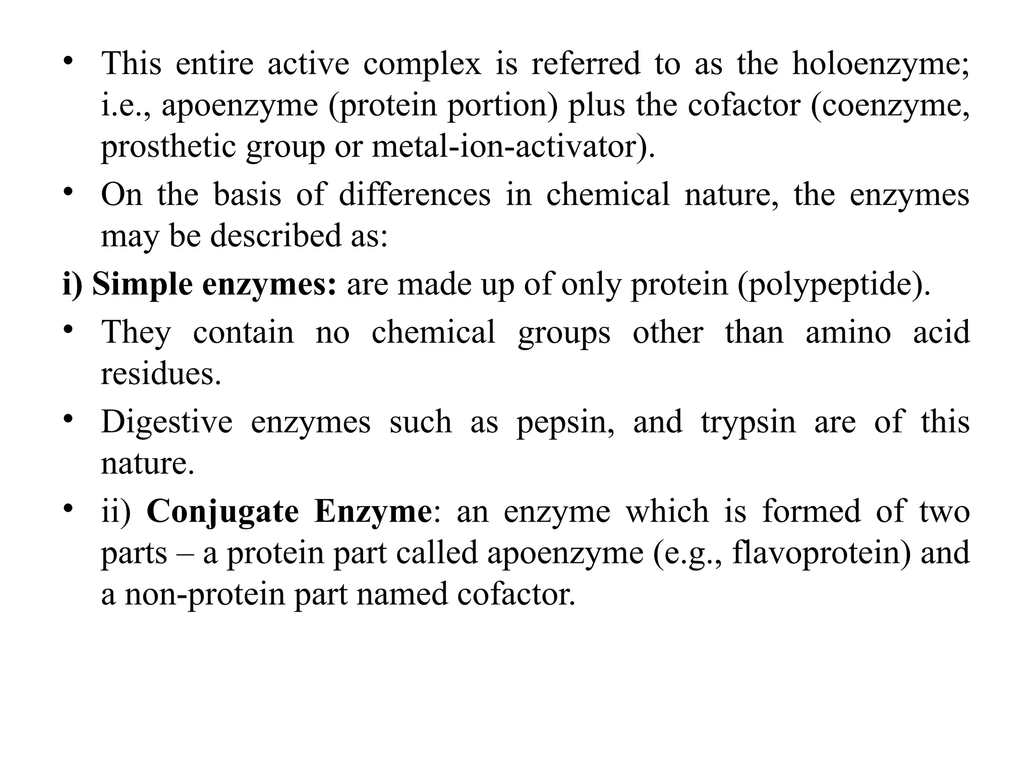 • This entire active complex is referred to as the holoenzyme;
i.e., apoenzyme (protein portion) plus the cofactor (coenzyme,
prosthetic group or metal-ion-activator).
• On the basis of differences in chemical nature, the enzymes
may be described as:
i) Simple enzymes: are made up of only protein (polypeptide).
• They contain no chemical groups other than amino acid
residues.
• Digestive enzymes such as pepsin, and trypsin are of this
nature.
• ii) Conjugate Enzyme: an enzyme which is formed of two
parts – a protein part called apoenzyme (e.g., flavoprotein) and
a non-protein part named cofactor.
 