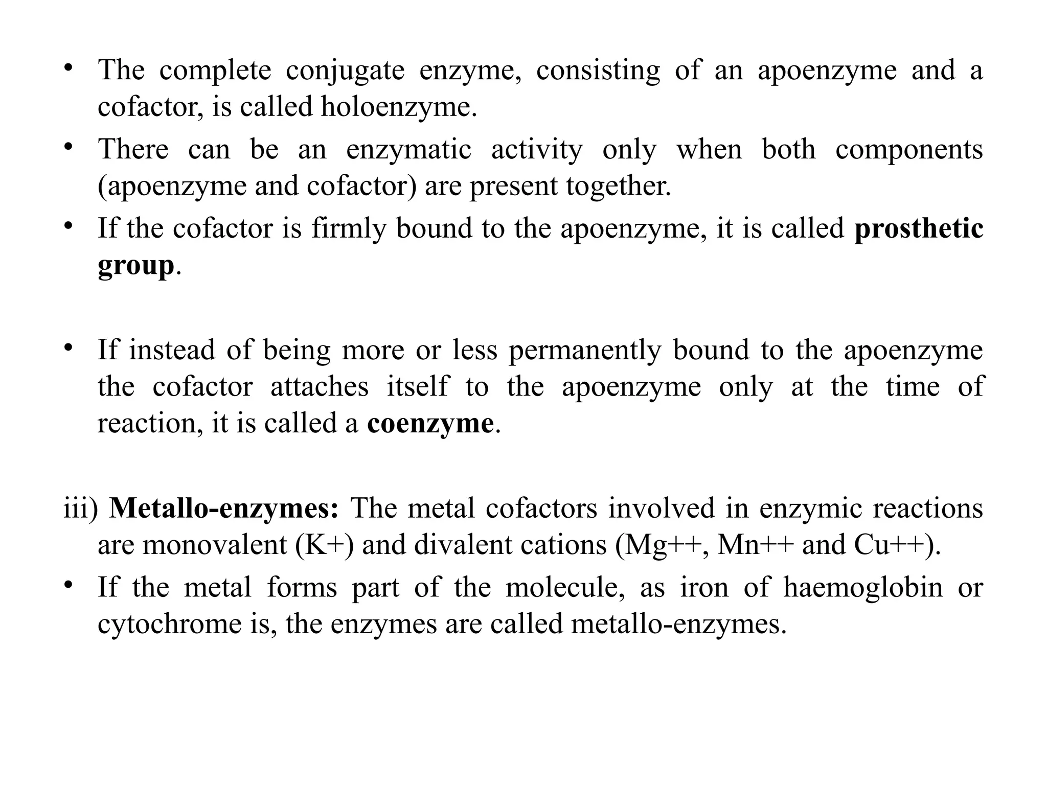 • The complete conjugate enzyme, consisting of an apoenzyme and a
cofactor, is called holoenzyme.
• There can be an enzymatic activity only when both components
(apoenzyme and cofactor) are present together.
• If the cofactor is firmly bound to the apoenzyme, it is called prosthetic
group.
• If instead of being more or less permanently bound to the apoenzyme
the cofactor attaches itself to the apoenzyme only at the time of
reaction, it is called a coenzyme.
iii) Metallo-enzymes: The metal cofactors involved in enzymic reactions
are monovalent (K+) and divalent cations (Mg++, Mn++ and Cu++).
• If the metal forms part of the molecule, as iron of haemoglobin or
cytochrome is, the enzymes are called metallo-enzymes.
 