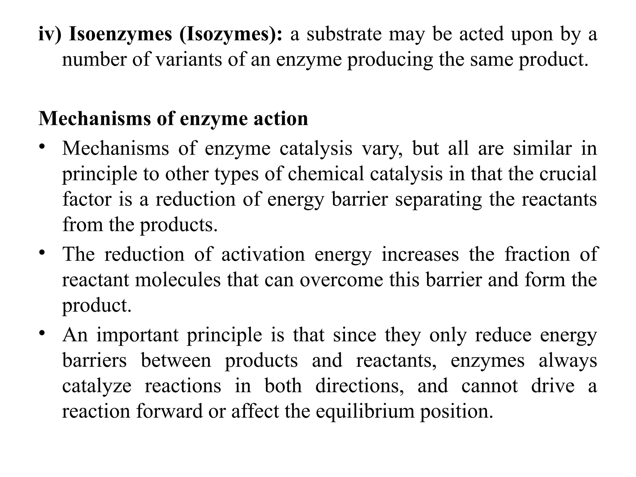 iv) Isoenzymes (Isozymes): a substrate may be acted upon by a
number of variants of an enzyme producing the same product.
Mechanisms of enzyme action
• Mechanisms of enzyme catalysis vary, but all are similar in
principle to other types of chemical catalysis in that the crucial
factor is a reduction of energy barrier separating the reactants
from the products.
• The reduction of activation energy increases the fraction of
reactant molecules that can overcome this barrier and form the
product.
• An important principle is that since they only reduce energy
barriers between products and reactants, enzymes always
catalyze reactions in both directions, and cannot drive a
reaction forward or affect the equilibrium position.
 