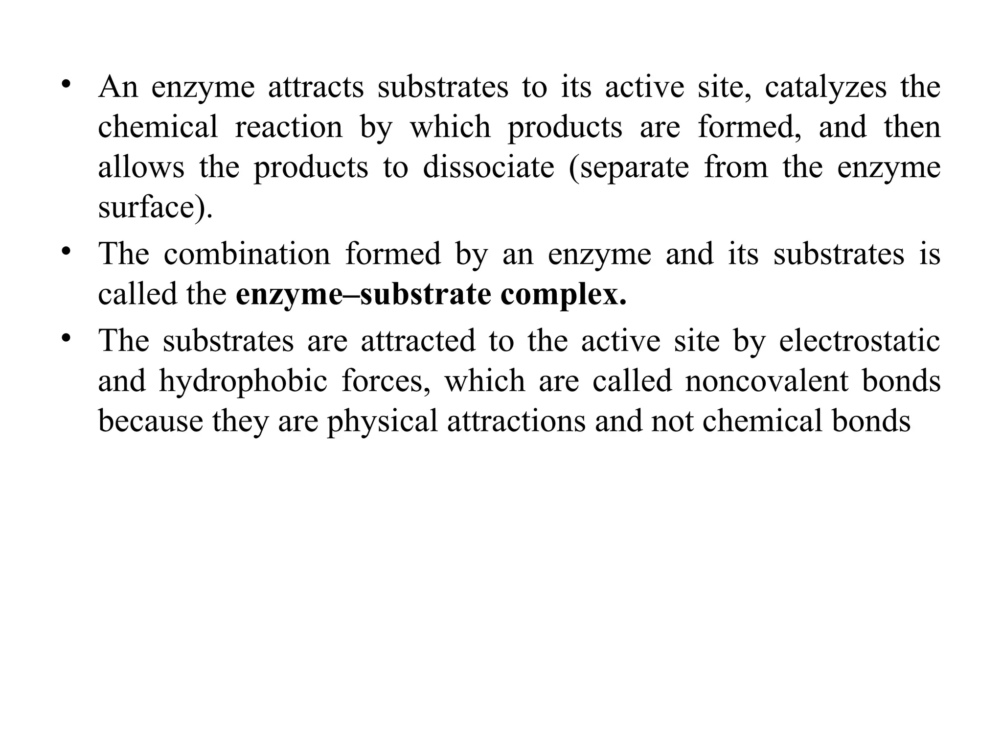 • An enzyme attracts substrates to its active site, catalyzes the
chemical reaction by which products are formed, and then
allows the products to dissociate (separate from the enzyme
surface).
• The combination formed by an enzyme and its substrates is
called the enzyme–substrate complex.
• The substrates are attracted to the active site by electrostatic
and hydrophobic forces, which are called noncovalent bonds
because they are physical attractions and not chemical bonds
 