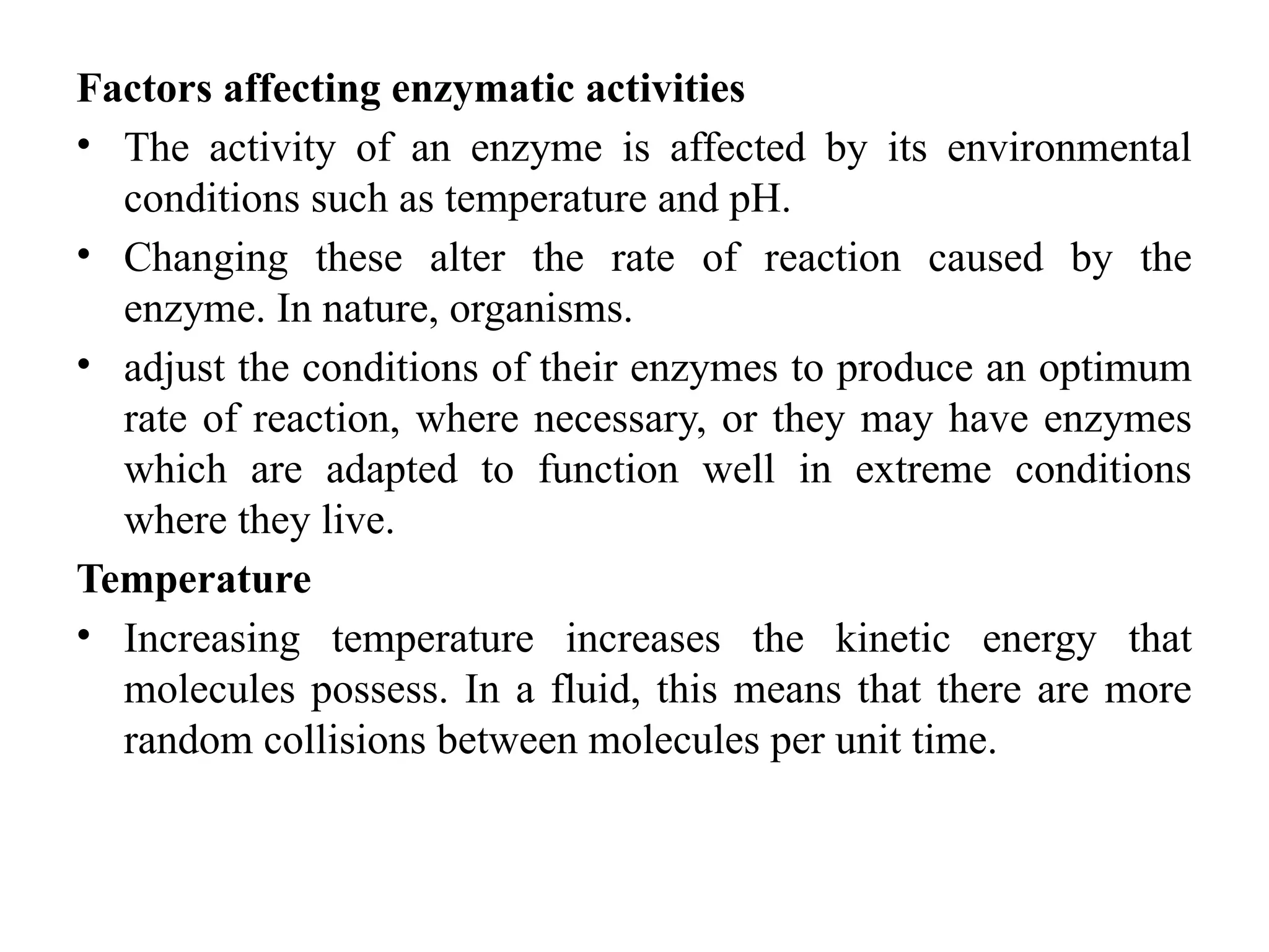 Factors affecting enzymatic activities
• The activity of an enzyme is affected by its environmental
conditions such as temperature and pH.
• Changing these alter the rate of reaction caused by the
enzyme. In nature, organisms.
• adjust the conditions of their enzymes to produce an optimum
rate of reaction, where necessary, or they may have enzymes
which are adapted to function well in extreme conditions
where they live.
Temperature
• Increasing temperature increases the kinetic energy that
molecules possess. In a fluid, this means that there are more
random collisions between molecules per unit time.
 
