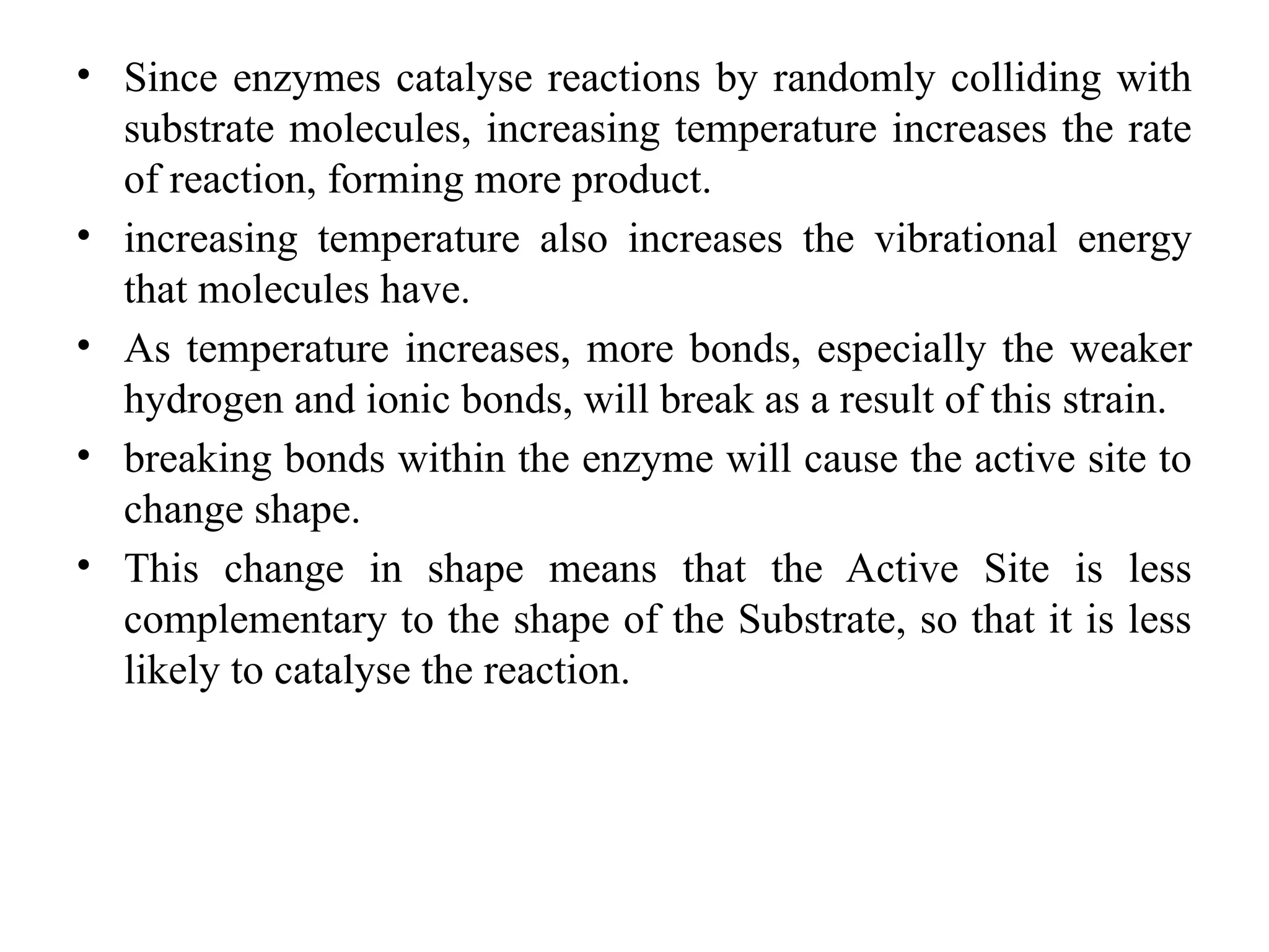 • Since enzymes catalyse reactions by randomly colliding with
substrate molecules, increasing temperature increases the rate
of reaction, forming more product.
• increasing temperature also increases the vibrational energy
that molecules have.
• As temperature increases, more bonds, especially the weaker
hydrogen and ionic bonds, will break as a result of this strain.
• breaking bonds within the enzyme will cause the active site to
change shape.
• This change in shape means that the Active Site is less
complementary to the shape of the Substrate, so that it is less
likely to catalyse the reaction.
 