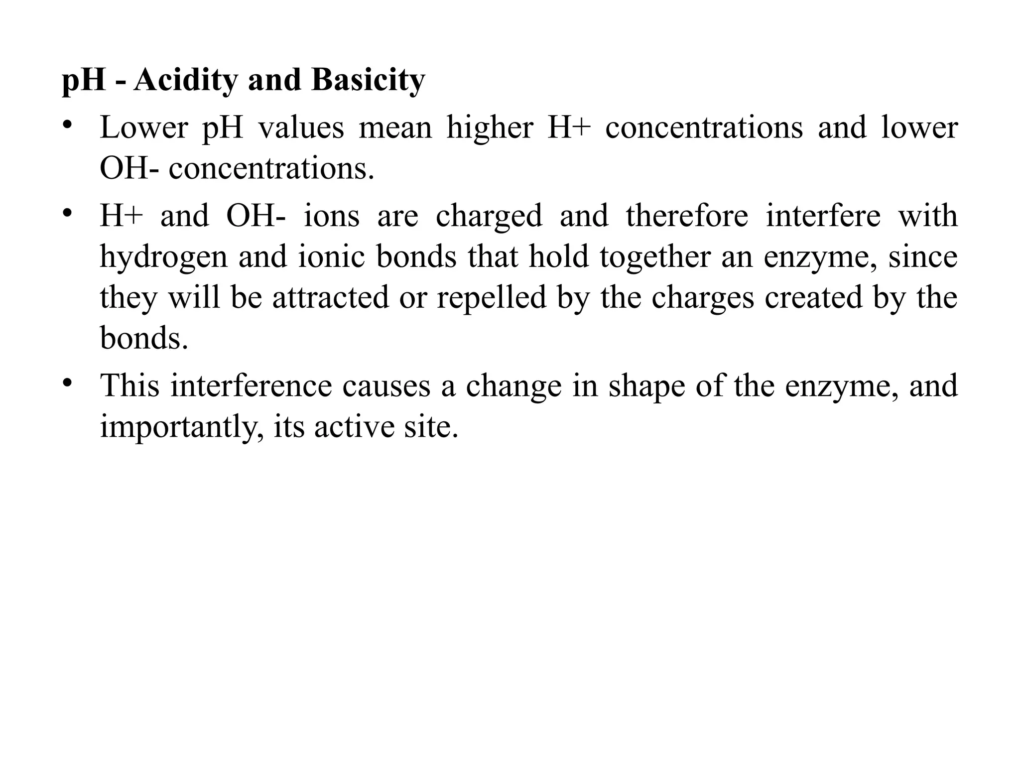 pH - Acidity and Basicity
• Lower pH values mean higher H+ concentrations and lower
OH- concentrations.
• H+ and OH- ions are charged and therefore interfere with
hydrogen and ionic bonds that hold together an enzyme, since
they will be attracted or repelled by the charges created by the
bonds.
• This interference causes a change in shape of the enzyme, and
importantly, its active site.
 