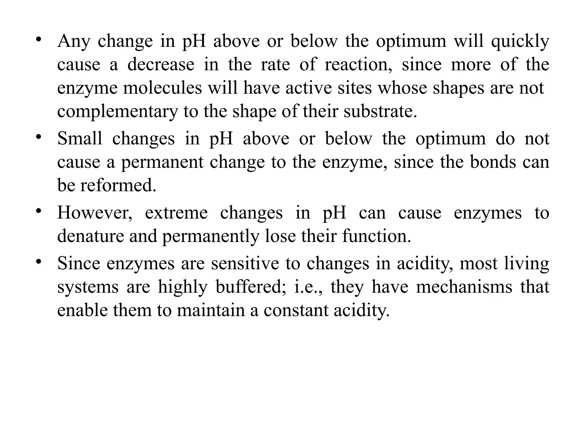 • Any change in pH above or below the optimum will quickly
cause a decrease in the rate of reaction, since more of the
enzyme molecules will have active sites whose shapes are not
complementary to the shape of their substrate.
• Small changes in pH above or below the optimum do not
cause a permanent change to the enzyme, since the bonds can
be reformed.
• However, extreme changes in pH can cause enzymes to
denature and permanently lose their function.
• Since enzymes are sensitive to changes in acidity, most living
systems are highly buffered; i.e., they have mechanisms that
enable them to maintain a constant acidity.
 