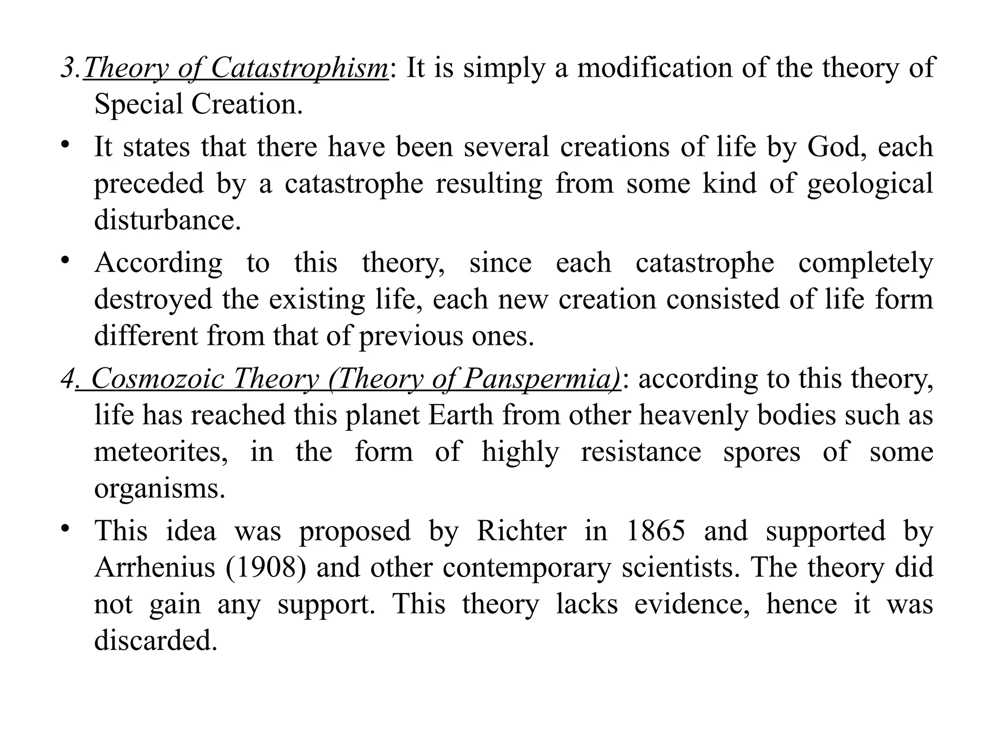 3.Theory of Catastrophism: It is simply a modification of the theory of
Special Creation.
• It states that there have been several creations of life by God, each
preceded by a catastrophe resulting from some kind of geological
disturbance.
• According to this theory, since each catastrophe completely
destroyed the existing life, each new creation consisted of life form
different from that of previous ones.
4. Cosmozoic Theory (Theory of Panspermia): according to this theory,
life has reached this planet Earth from other heavenly bodies such as
meteorites, in the form of highly resistance spores of some
organisms.
• This idea was proposed by Richter in 1865 and supported by
Arrhenius (1908) and other contemporary scientists. The theory did
not gain any support. This theory lacks evidence, hence it was
discarded.
 