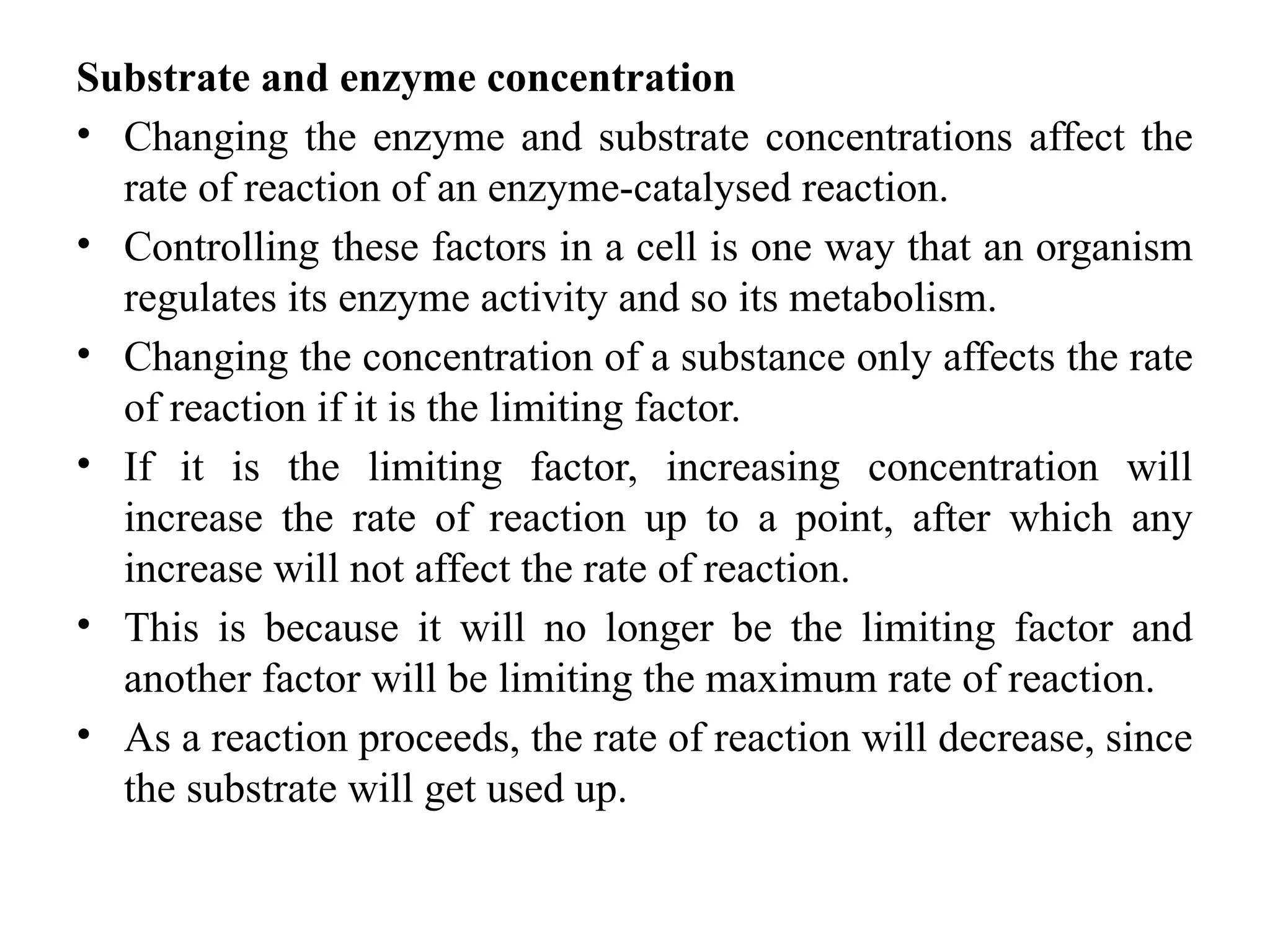 Substrate and enzyme concentration
• Changing the enzyme and substrate concentrations affect the
rate of reaction of an enzyme-catalysed reaction.
• Controlling these factors in a cell is one way that an organism
regulates its enzyme activity and so its metabolism.
• Changing the concentration of a substance only affects the rate
of reaction if it is the limiting factor.
• If it is the limiting factor, increasing concentration will
increase the rate of reaction up to a point, after which any
increase will not affect the rate of reaction.
• This is because it will no longer be the limiting factor and
another factor will be limiting the maximum rate of reaction.
• As a reaction proceeds, the rate of reaction will decrease, since
the substrate will get used up.
 
