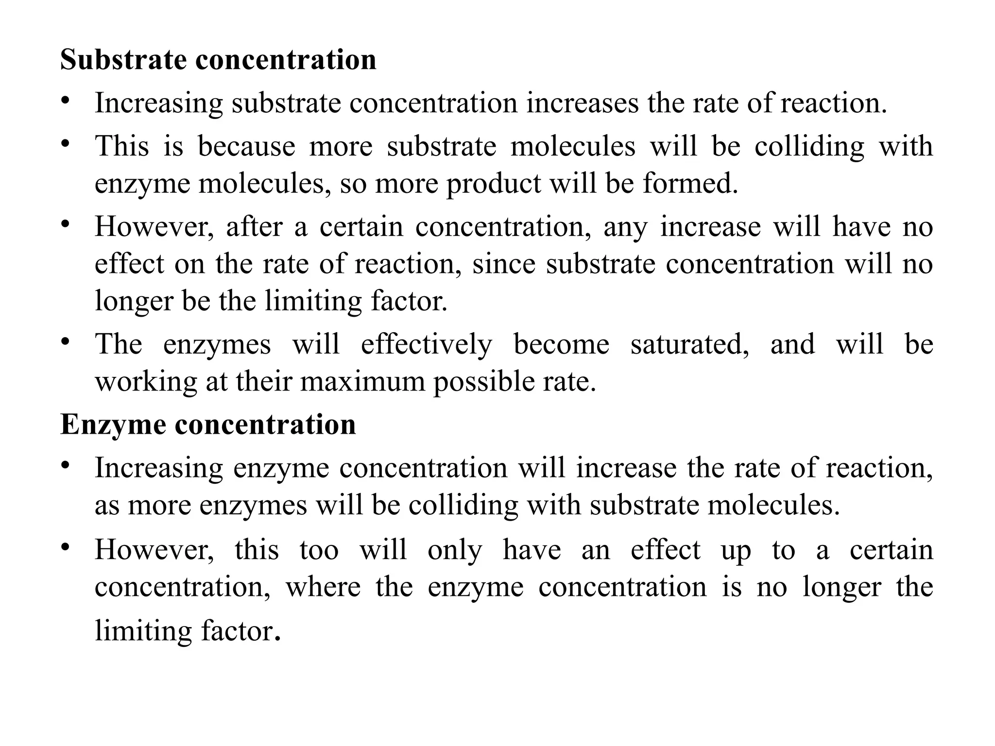 Substrate concentration
• Increasing substrate concentration increases the rate of reaction.
• This is because more substrate molecules will be colliding with
enzyme molecules, so more product will be formed.
• However, after a certain concentration, any increase will have no
effect on the rate of reaction, since substrate concentration will no
longer be the limiting factor.
• The enzymes will effectively become saturated, and will be
working at their maximum possible rate.
Enzyme concentration
• Increasing enzyme concentration will increase the rate of reaction,
as more enzymes will be colliding with substrate molecules.
• However, this too will only have an effect up to a certain
concentration, where the enzyme concentration is no longer the
limiting factor.
 