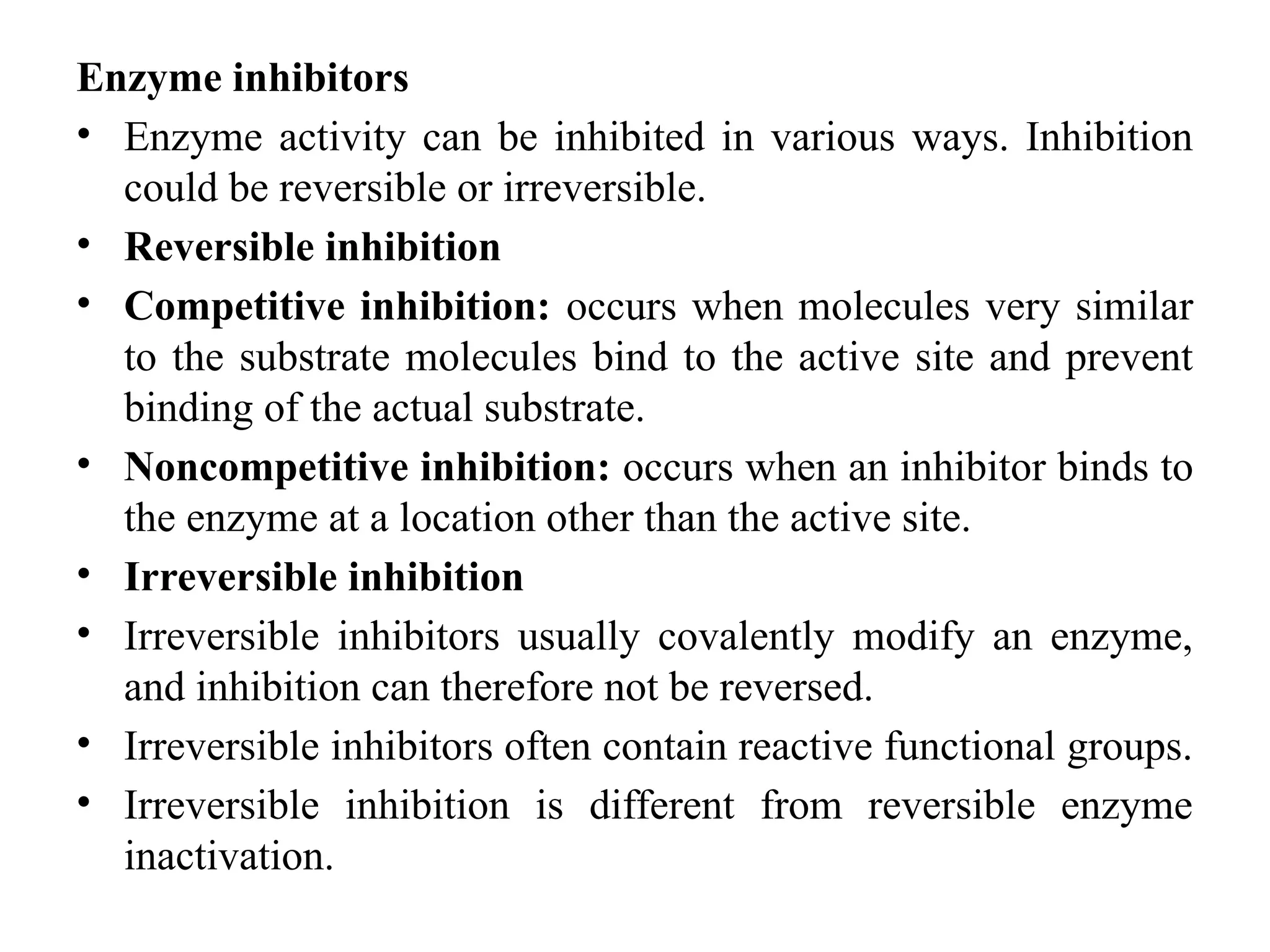 Enzyme inhibitors
• Enzyme activity can be inhibited in various ways. Inhibition
could be reversible or irreversible.
• Reversible inhibition
• Competitive inhibition: occurs when molecules very similar
to the substrate molecules bind to the active site and prevent
binding of the actual substrate.
• Noncompetitive inhibition: occurs when an inhibitor binds to
the enzyme at a location other than the active site.
• Irreversible inhibition
• Irreversible inhibitors usually covalently modify an enzyme,
and inhibition can therefore not be reversed.
• Irreversible inhibitors often contain reactive functional groups.
• Irreversible inhibition is different from reversible enzyme
inactivation.
 
