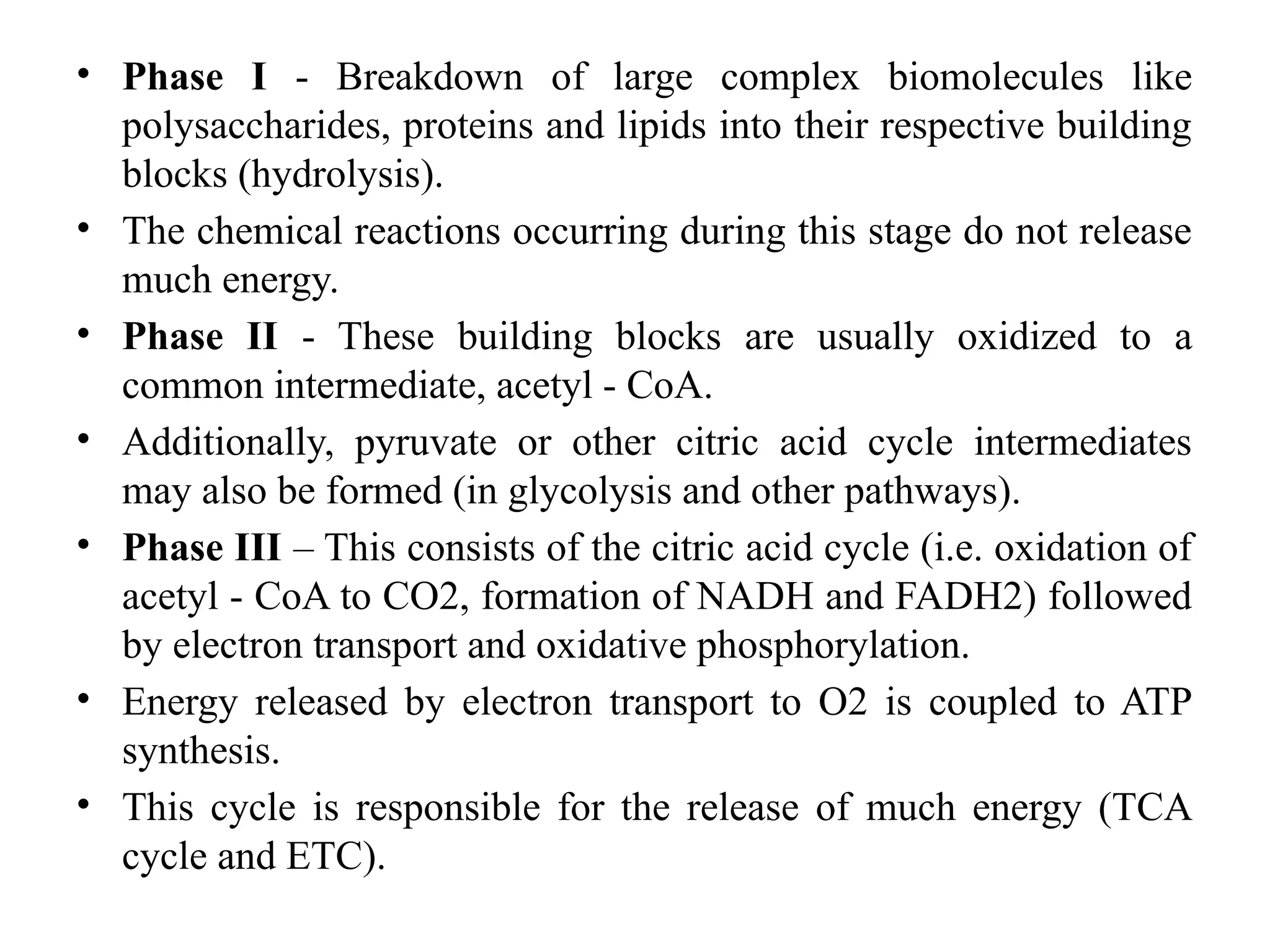 • Phase I - Breakdown of large complex biomolecules like
polysaccharides, proteins and lipids into their respective building
blocks (hydrolysis).
• The chemical reactions occurring during this stage do not release
much energy.
• Phase II - These building blocks are usually oxidized to a
common intermediate, acetyl - CoA.
• Additionally, pyruvate or other citric acid cycle intermediates
may also be formed (in glycolysis and other pathways).
• Phase III – This consists of the citric acid cycle (i.e. oxidation of
acetyl - CoA to CO2, formation of NADH and FADH2) followed
by electron transport and oxidative phosphorylation.
• Energy released by electron transport to O2 is coupled to ATP
synthesis.
• This cycle is responsible for the release of much energy (TCA
cycle and ETC).
 