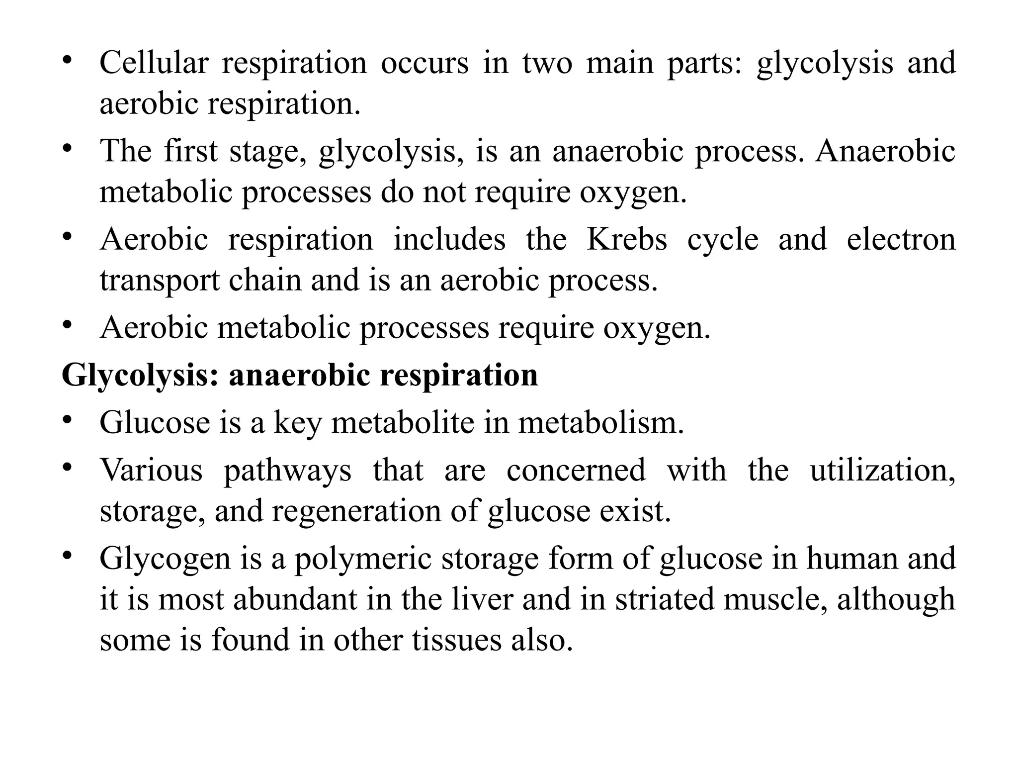 • Cellular respiration occurs in two main parts: glycolysis and
aerobic respiration.
• The first stage, glycolysis, is an anaerobic process. Anaerobic
metabolic processes do not require oxygen.
• Aerobic respiration includes the Krebs cycle and electron
transport chain and is an aerobic process.
• Aerobic metabolic processes require oxygen.
Glycolysis: anaerobic respiration
• Glucose is a key metabolite in metabolism.
• Various pathways that are concerned with the utilization,
storage, and regeneration of glucose exist.
• Glycogen is a polymeric storage form of glucose in human and
it is most abundant in the liver and in striated muscle, although
some is found in other tissues also.
 