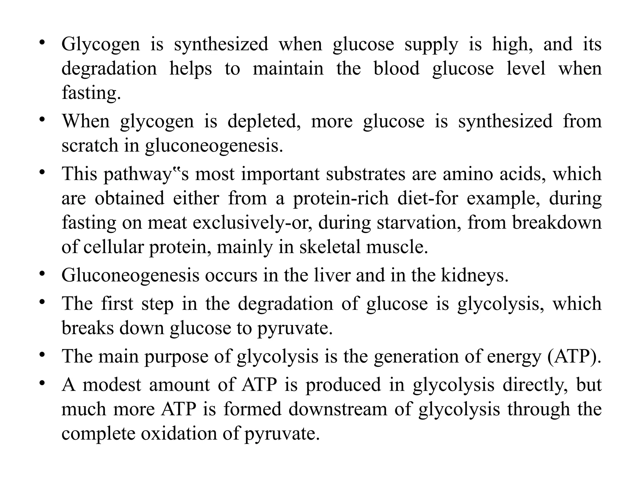 • Glycogen is synthesized when glucose supply is high, and its
degradation helps to maintain the blood glucose level when
fasting.
• When glycogen is depleted, more glucose is synthesized from
scratch in gluconeogenesis.
• This pathway s most important substrates are amino acids, which
‟
are obtained either from a protein-rich diet-for example, during
fasting on meat exclusively-or, during starvation, from breakdown
of cellular protein, mainly in skeletal muscle.
• Gluconeogenesis occurs in the liver and in the kidneys.
• The first step in the degradation of glucose is glycolysis, which
breaks down glucose to pyruvate.
• The main purpose of glycolysis is the generation of energy (ATP).
• A modest amount of ATP is produced in glycolysis directly, but
much more ATP is formed downstream of glycolysis through the
complete oxidation of pyruvate.
 