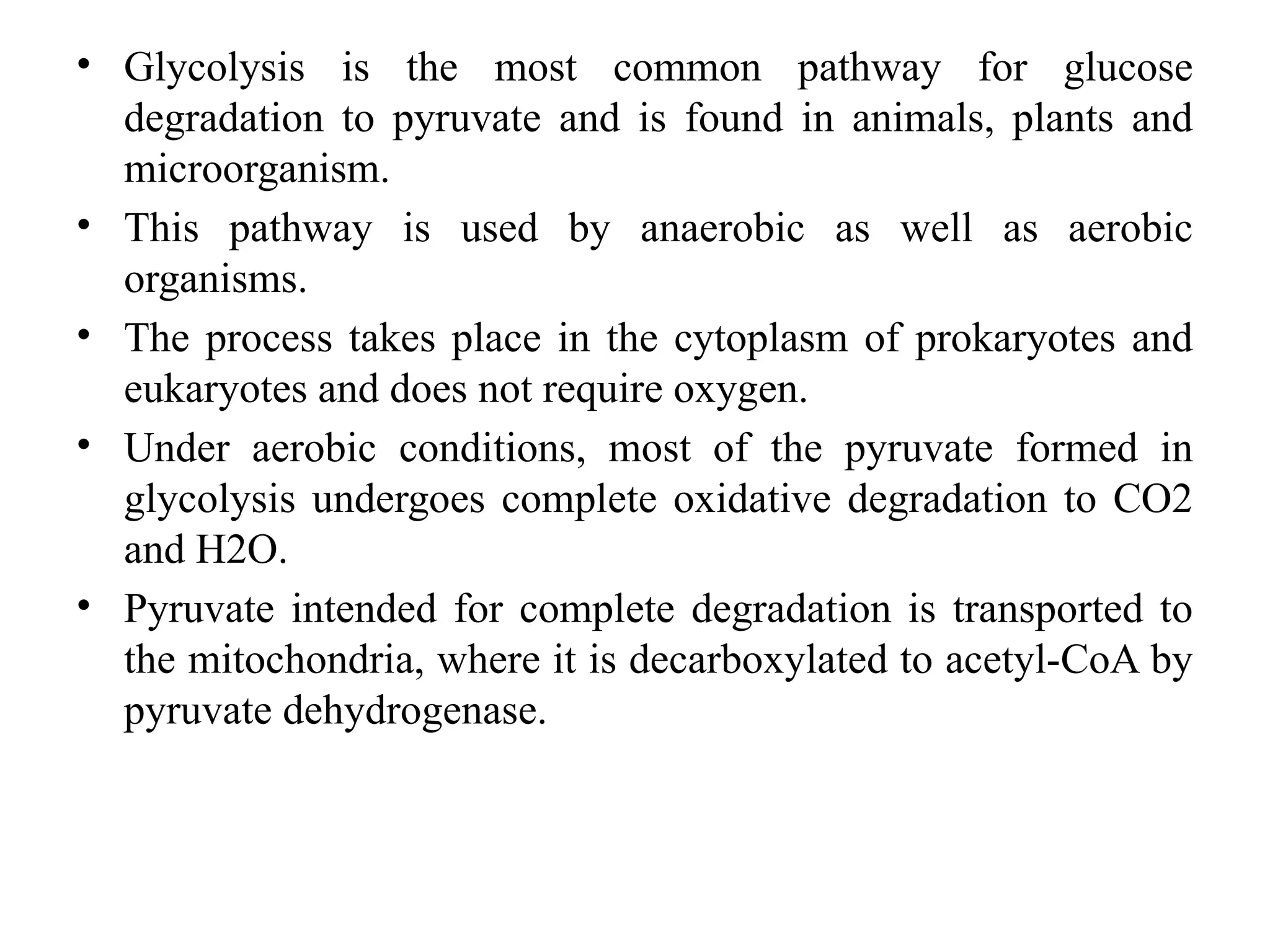 • Glycolysis is the most common pathway for glucose
degradation to pyruvate and is found in animals, plants and
microorganism.
• This pathway is used by anaerobic as well as aerobic
organisms.
• The process takes place in the cytoplasm of prokaryotes and
eukaryotes and does not require oxygen.
• Under aerobic conditions, most of the pyruvate formed in
glycolysis undergoes complete oxidative degradation to CO2
and H2O.
• Pyruvate intended for complete degradation is transported to
the mitochondria, where it is decarboxylated to acetyl-CoA by
pyruvate dehydrogenase.
 