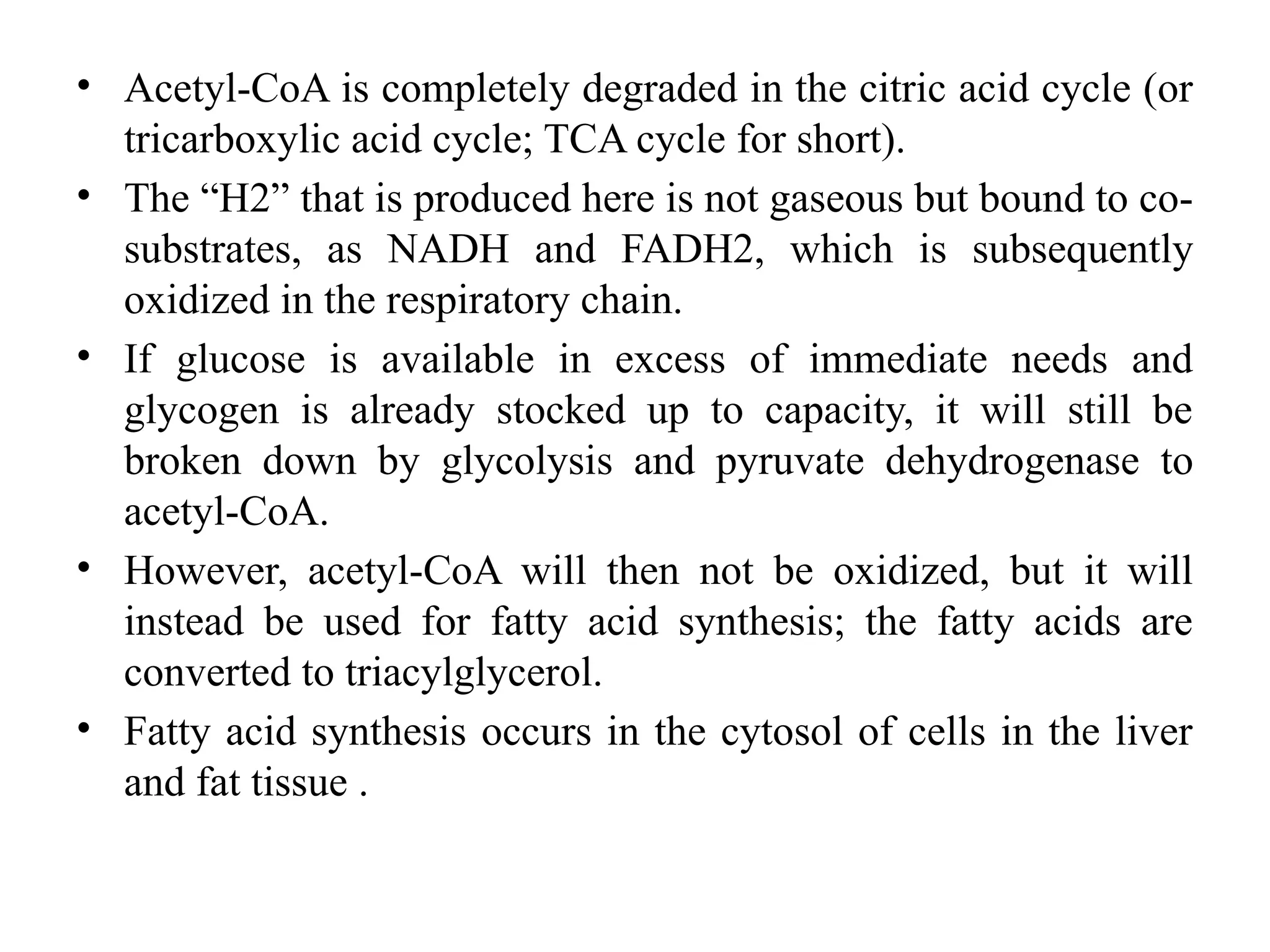 • Acetyl-CoA is completely degraded in the citric acid cycle (or
tricarboxylic acid cycle; TCA cycle for short).
• The “H2” that is produced here is not gaseous but bound to co-
substrates, as NADH and FADH2, which is subsequently
oxidized in the respiratory chain.
• If glucose is available in excess of immediate needs and
glycogen is already stocked up to capacity, it will still be
broken down by glycolysis and pyruvate dehydrogenase to
acetyl-CoA.
• However, acetyl-CoA will then not be oxidized, but it will
instead be used for fatty acid synthesis; the fatty acids are
converted to triacylglycerol.
• Fatty acid synthesis occurs in the cytosol of cells in the liver
and fat tissue .
 