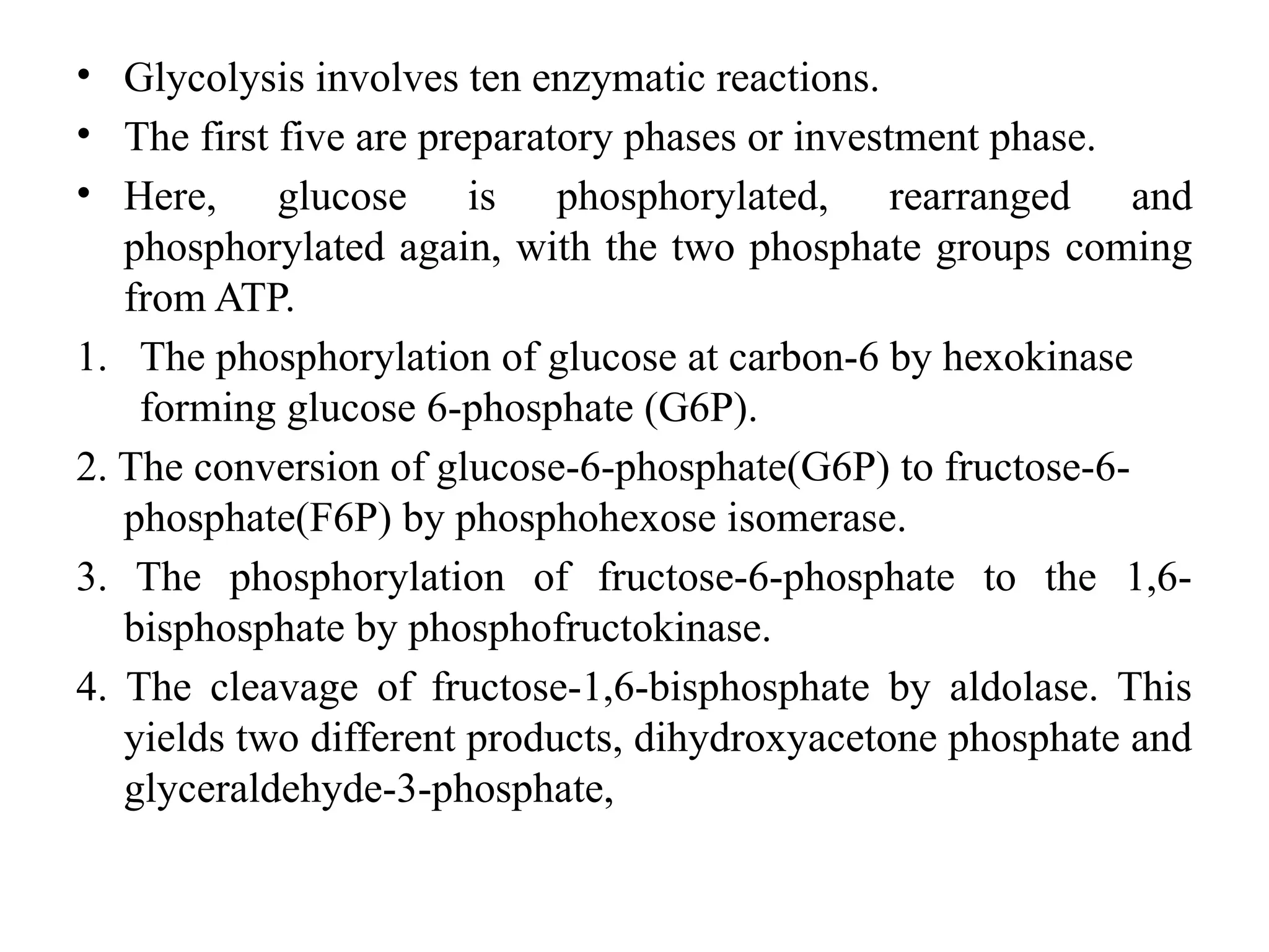 • Glycolysis involves ten enzymatic reactions.
• The first five are preparatory phases or investment phase.
• Here, glucose is phosphorylated, rearranged and
phosphorylated again, with the two phosphate groups coming
from ATP.
1. The phosphorylation of glucose at carbon-6 by hexokinase
forming glucose 6-phosphate (G6P).
2. The conversion of glucose-6-phosphate(G6P) to fructose-6-
phosphate(F6P) by phosphohexose isomerase.
3. The phosphorylation of fructose-6-phosphate to the 1,6-
bisphosphate by phosphofructokinase.
4. The cleavage of fructose-1,6-bisphosphate by aldolase. This
yields two different products, dihydroxyacetone phosphate and
glyceraldehyde-3-phosphate,
 
