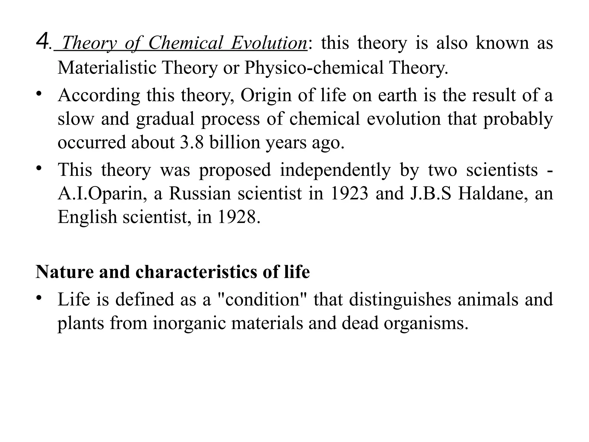 4. Theory of Chemical Evolution: this theory is also known as
Materialistic Theory or Physico-chemical Theory.
• According this theory, Origin of life on earth is the result of a
slow and gradual process of chemical evolution that probably
occurred about 3.8 billion years ago.
• This theory was proposed independently by two scientists -
A.I.Oparin, a Russian scientist in 1923 and J.B.S Haldane, an
English scientist, in 1928.
Nature and characteristics of life
• Life is defined as a "condition" that distinguishes animals and
plants from inorganic materials and dead organisms.
 