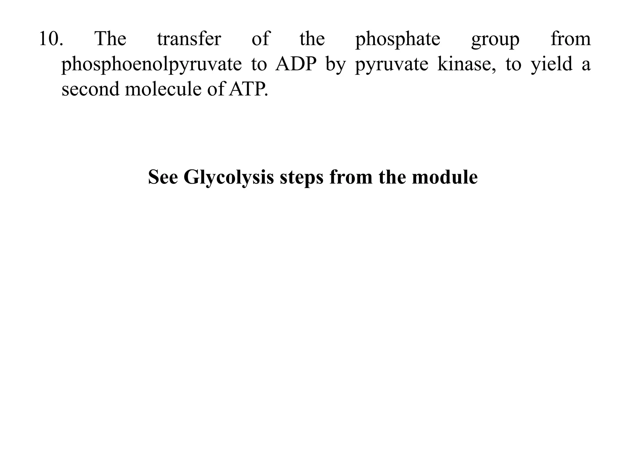 10. The transfer of the phosphate group from
phosphoenolpyruvate to ADP by pyruvate kinase, to yield a
second molecule of ATP.
See Glycolysis steps from the module
 
