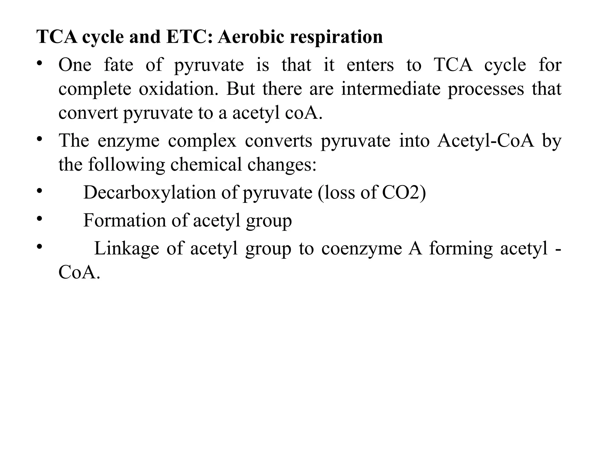 TCA cycle and ETC: Aerobic respiration
• One fate of pyruvate is that it enters to TCA cycle for
complete oxidation. But there are intermediate processes that
convert pyruvate to a acetyl coA.
• The enzyme complex converts pyruvate into Acetyl-CoA by
the following chemical changes:
• Decarboxylation of pyruvate (loss of CO2)
• Formation of acetyl group
• Linkage of acetyl group to coenzyme A forming acetyl -
CoA.
 