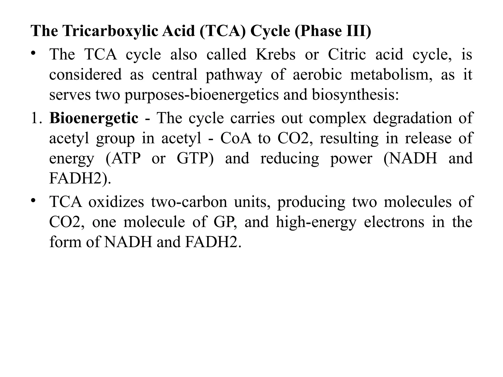 The Tricarboxylic Acid (TCA) Cycle (Phase III)
• The TCA cycle also called Krebs or Citric acid cycle, is
considered as central pathway of aerobic metabolism, as it
serves two purposes-bioenergetics and biosynthesis:
1. Bioenergetic - The cycle carries out complex degradation of
acetyl group in acetyl - CoA to CO2, resulting in release of
energy (ATP or GTP) and reducing power (NADH and
FADH2).
• TCA oxidizes two-carbon units, producing two molecules of
CO2, one molecule of GP, and high-energy electrons in the
form of NADH and FADH2.
 