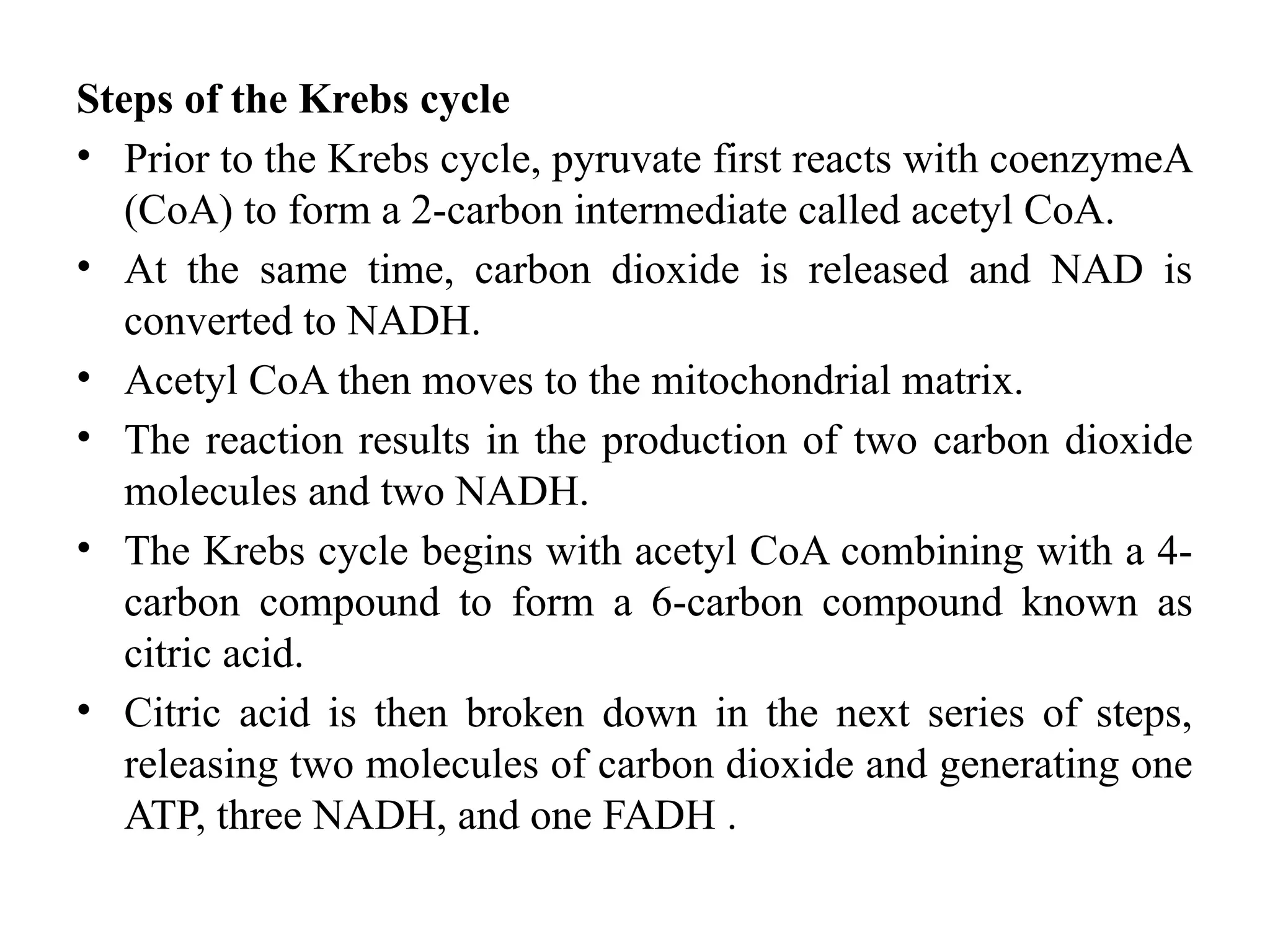 Steps of the Krebs cycle
• Prior to the Krebs cycle, pyruvate first reacts with coenzymeA
(CoA) to form a 2-carbon intermediate called acetyl CoA.
• At the same time, carbon dioxide is released and NAD is
converted to NADH.
• Acetyl CoA then moves to the mitochondrial matrix.
• The reaction results in the production of two carbon dioxide
molecules and two NADH.
• The Krebs cycle begins with acetyl CoA combining with a 4-
carbon compound to form a 6-carbon compound known as
citric acid.
• Citric acid is then broken down in the next series of steps,
releasing two molecules of carbon dioxide and generating one
ATP, three NADH, and one FADH .
 