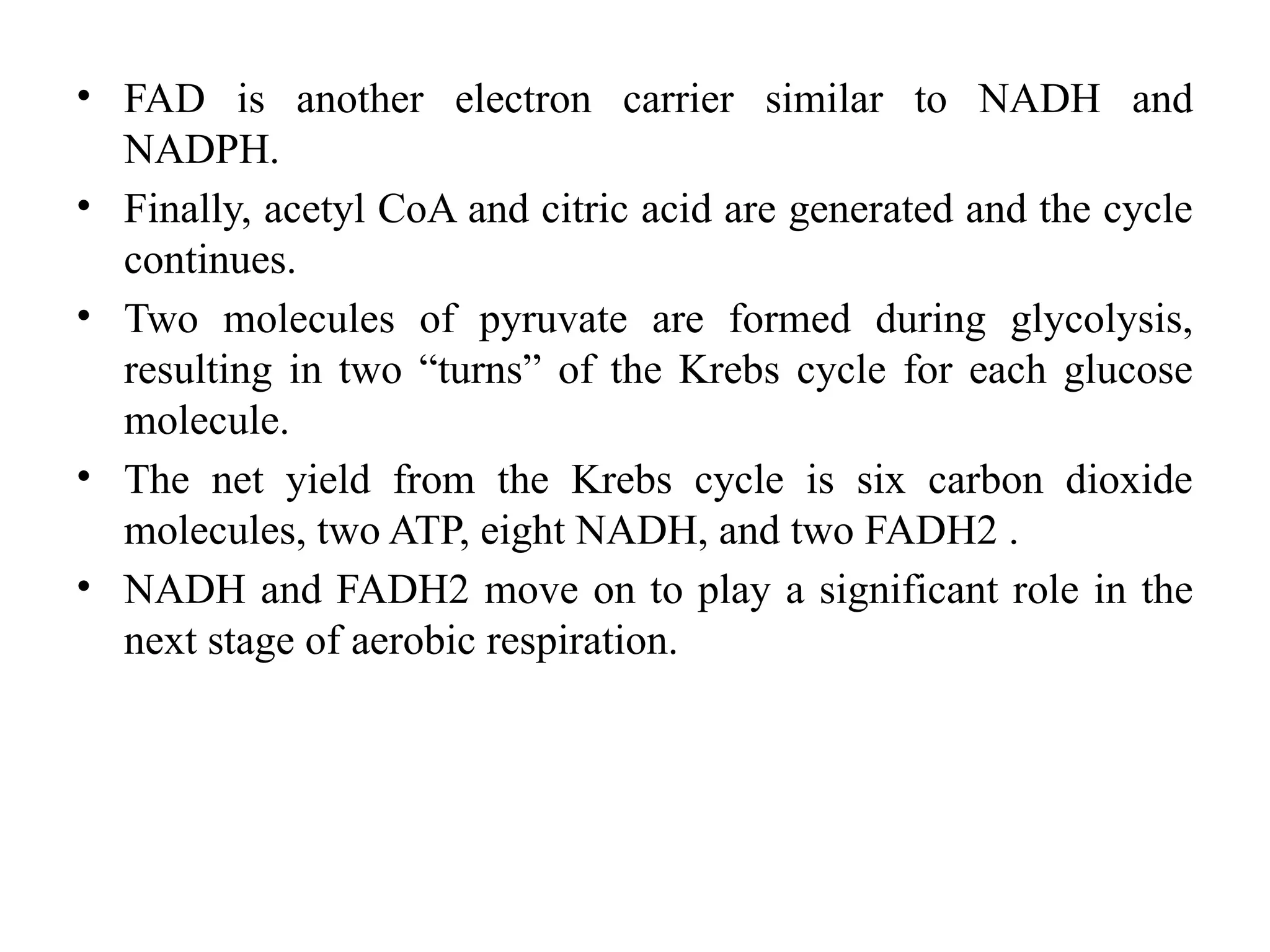 • FAD is another electron carrier similar to NADH and
NADPH.
• Finally, acetyl CoA and citric acid are generated and the cycle
continues.
• Two molecules of pyruvate are formed during glycolysis,
resulting in two “turns” of the Krebs cycle for each glucose
molecule.
• The net yield from the Krebs cycle is six carbon dioxide
molecules, two ATP, eight NADH, and two FADH2 .
• NADH and FADH2 move on to play a significant role in the
next stage of aerobic respiration.
 