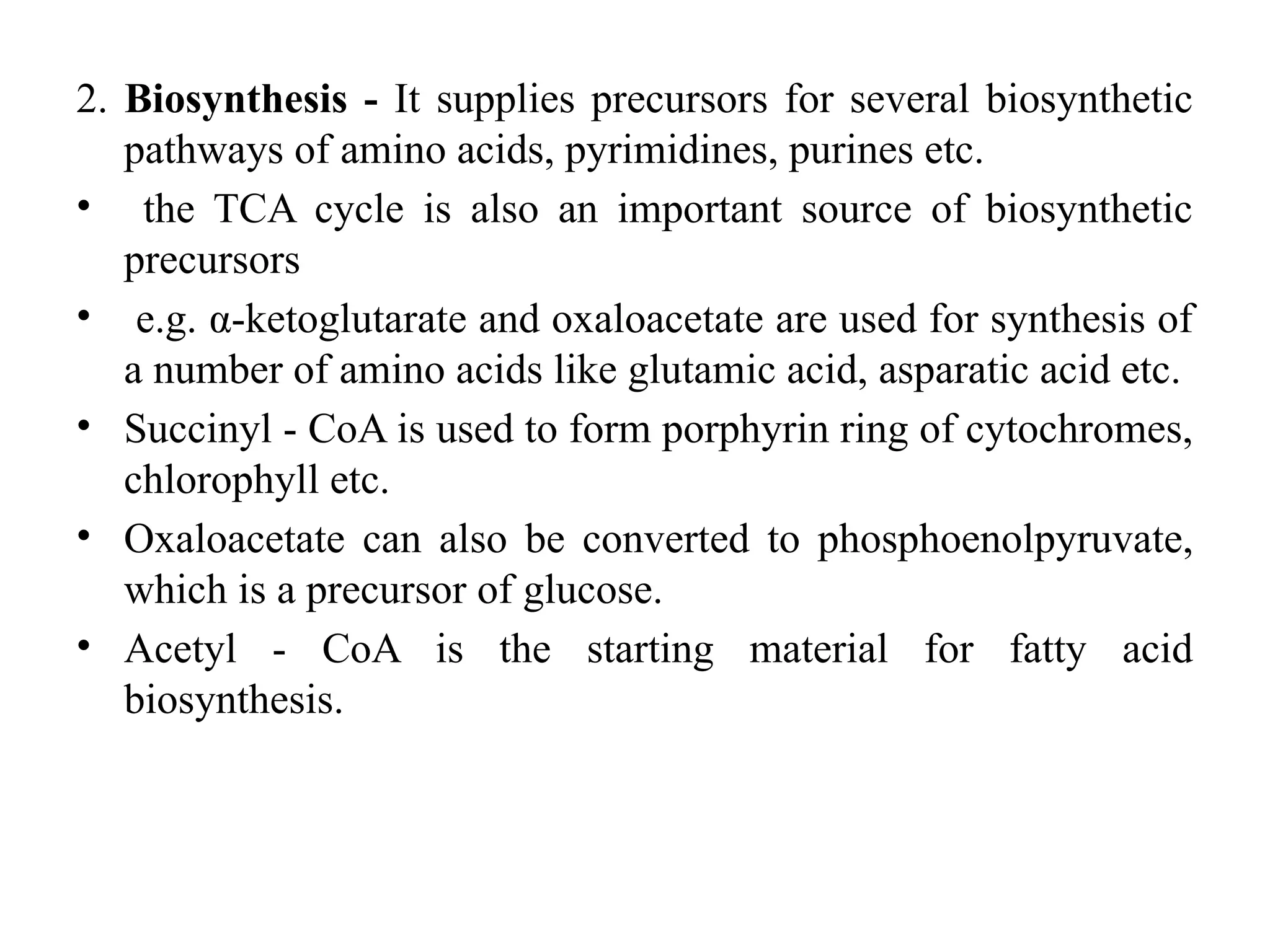2. Biosynthesis - It supplies precursors for several biosynthetic
pathways of amino acids, pyrimidines, purines etc.
• the TCA cycle is also an important source of biosynthetic
precursors
• e.g. α-ketoglutarate and oxaloacetate are used for synthesis of
a number of amino acids like glutamic acid, asparatic acid etc.
• Succinyl - CoA is used to form porphyrin ring of cytochromes,
chlorophyll etc.
• Oxaloacetate can also be converted to phosphoenolpyruvate,
which is a precursor of glucose.
• Acetyl - CoA is the starting material for fatty acid
biosynthesis.
 