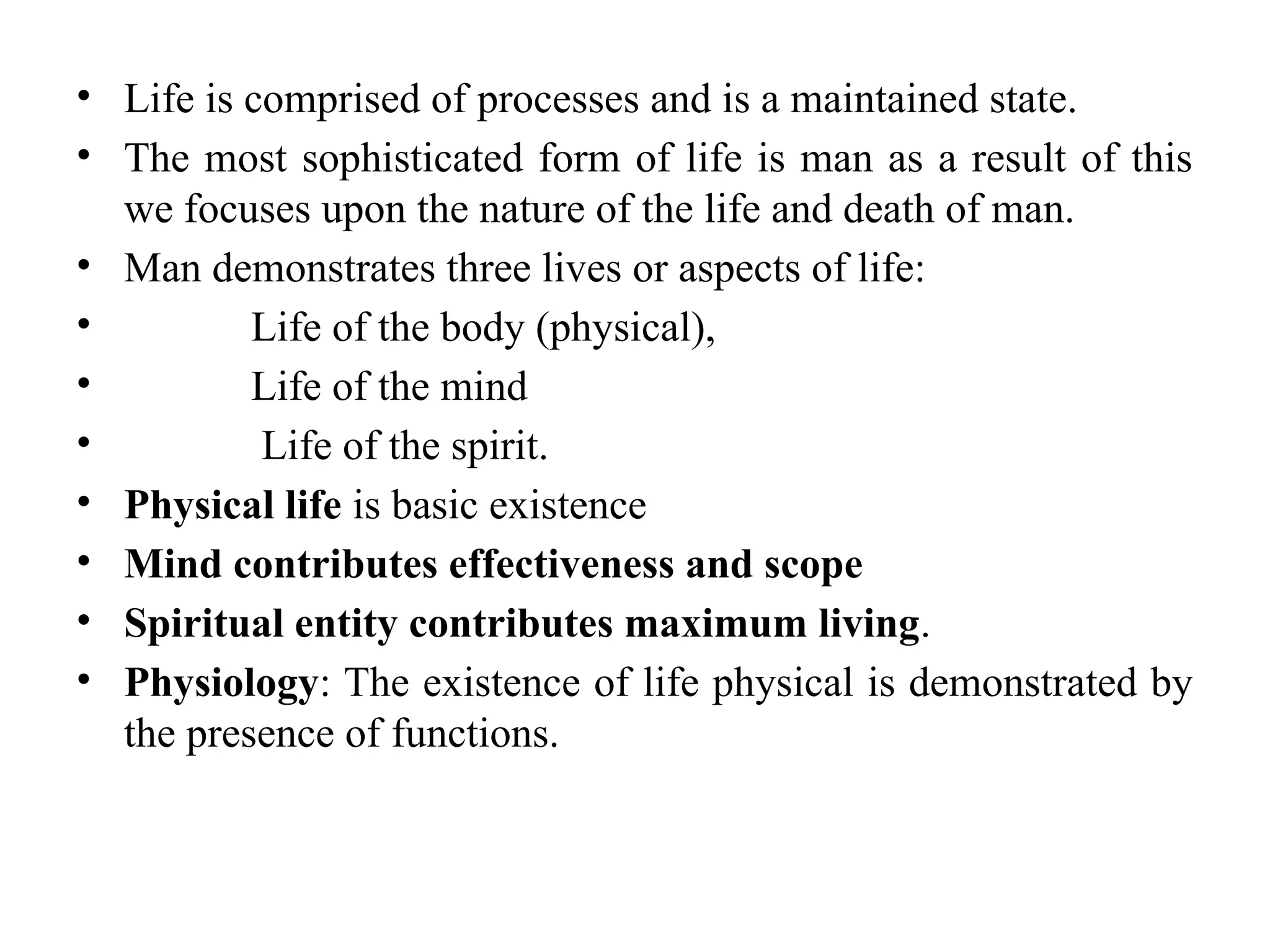 • Life is comprised of processes and is a maintained state.
• The most sophisticated form of life is man as a result of this
we focuses upon the nature of the life and death of man.
• Man demonstrates three lives or aspects of life:
• Life of the body (physical),
• Life of the mind
• Life of the spirit.
• Physical life is basic existence
• Mind contributes effectiveness and scope
• Spiritual entity contributes maximum living.
• Physiology: The existence of life physical is demonstrated by
the presence of functions.
 