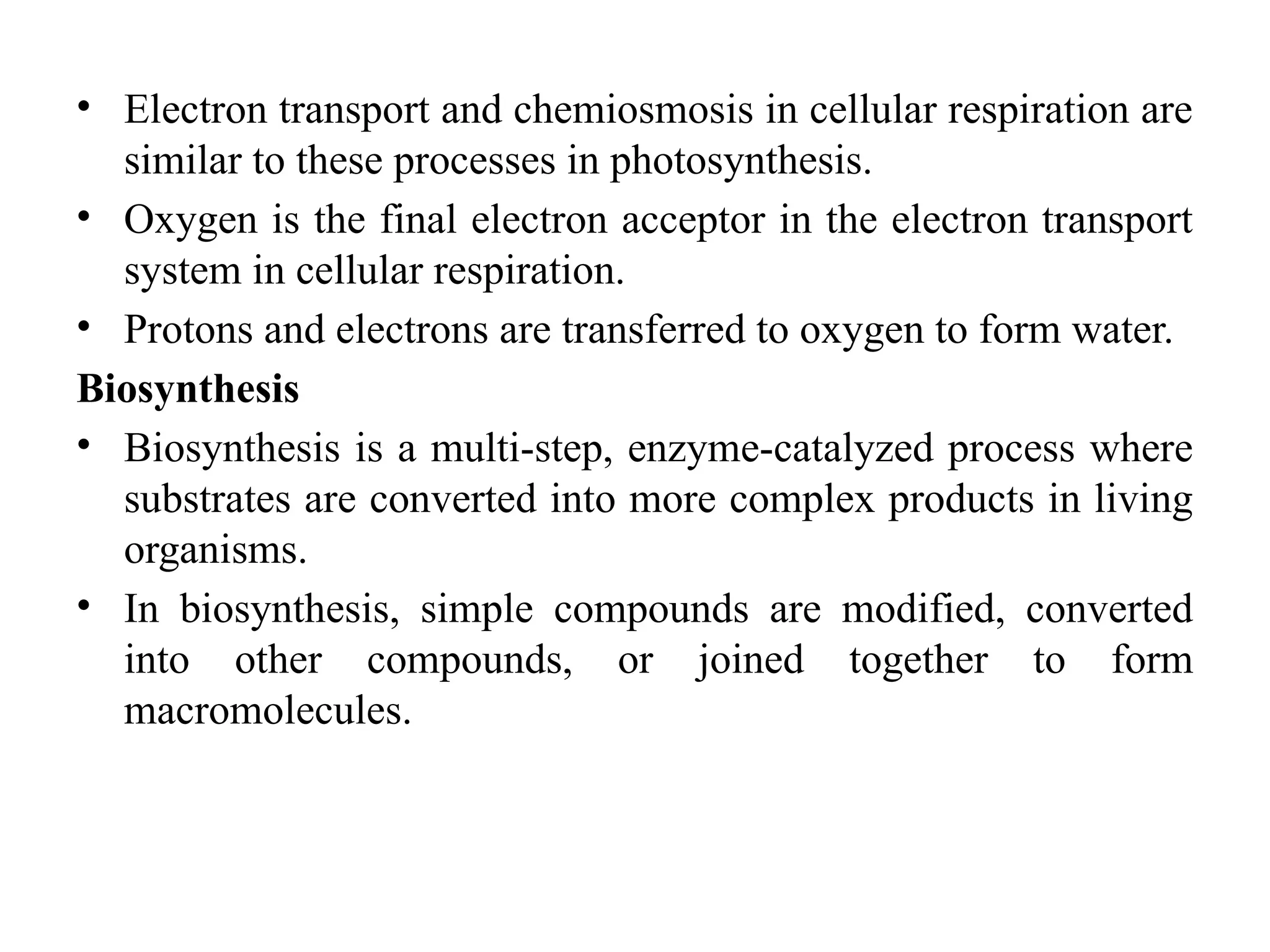 • Electron transport and chemiosmosis in cellular respiration are
similar to these processes in photosynthesis.
• Oxygen is the final electron acceptor in the electron transport
system in cellular respiration.
• Protons and electrons are transferred to oxygen to form water.
Biosynthesis
• Biosynthesis is a multi-step, enzyme-catalyzed process where
substrates are converted into more complex products in living
organisms.
• In biosynthesis, simple compounds are modified, converted
into other compounds, or joined together to form
macromolecules.
 