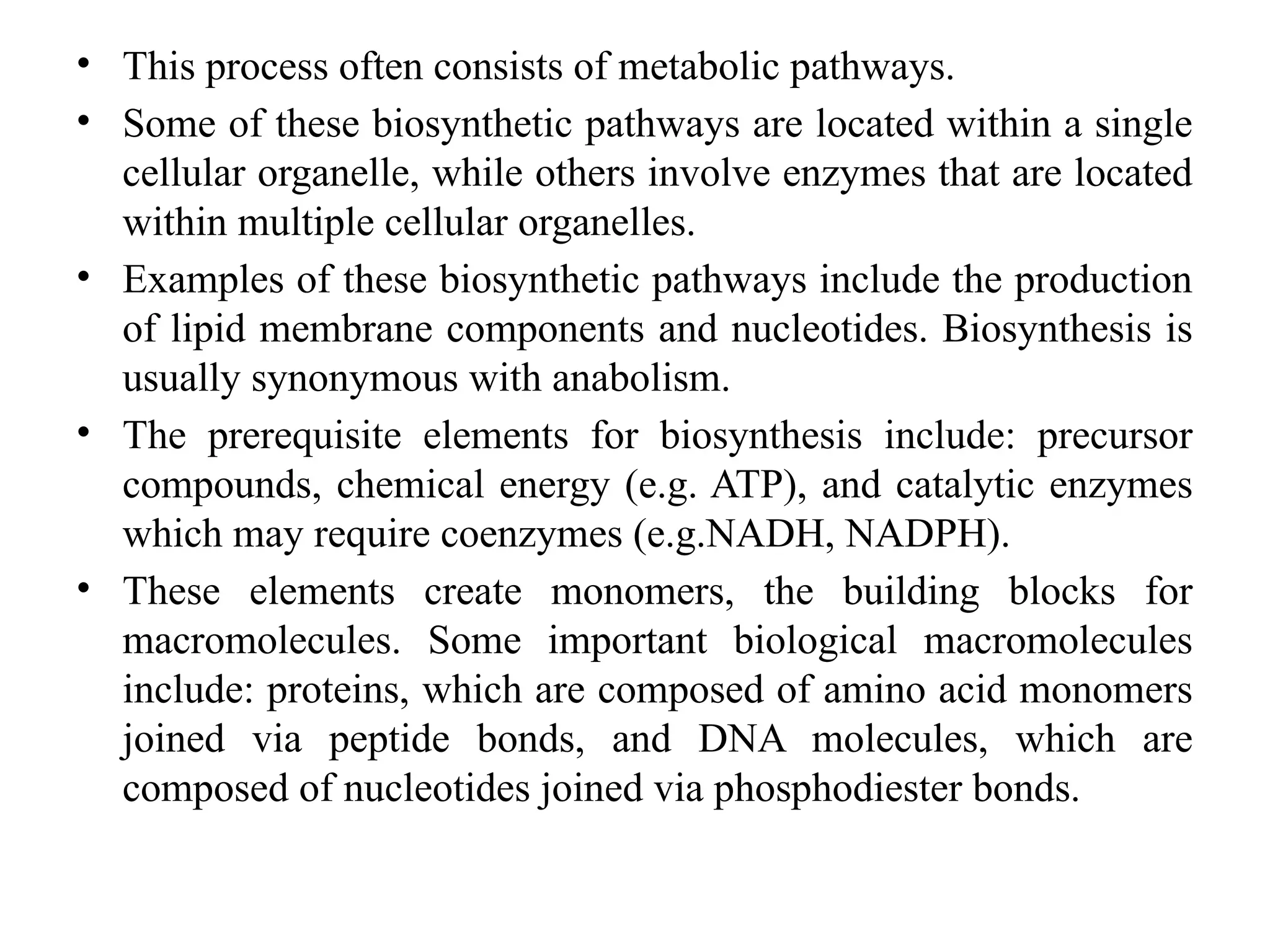 • This process often consists of metabolic pathways.
• Some of these biosynthetic pathways are located within a single
cellular organelle, while others involve enzymes that are located
within multiple cellular organelles.
• Examples of these biosynthetic pathways include the production
of lipid membrane components and nucleotides. Biosynthesis is
usually synonymous with anabolism.
• The prerequisite elements for biosynthesis include: precursor
compounds, chemical energy (e.g. ATP), and catalytic enzymes
which may require coenzymes (e.g.NADH, NADPH).
• These elements create monomers, the building blocks for
macromolecules. Some important biological macromolecules
include: proteins, which are composed of amino acid monomers
joined via peptide bonds, and DNA molecules, which are
composed of nucleotides joined via phosphodiester bonds.
 