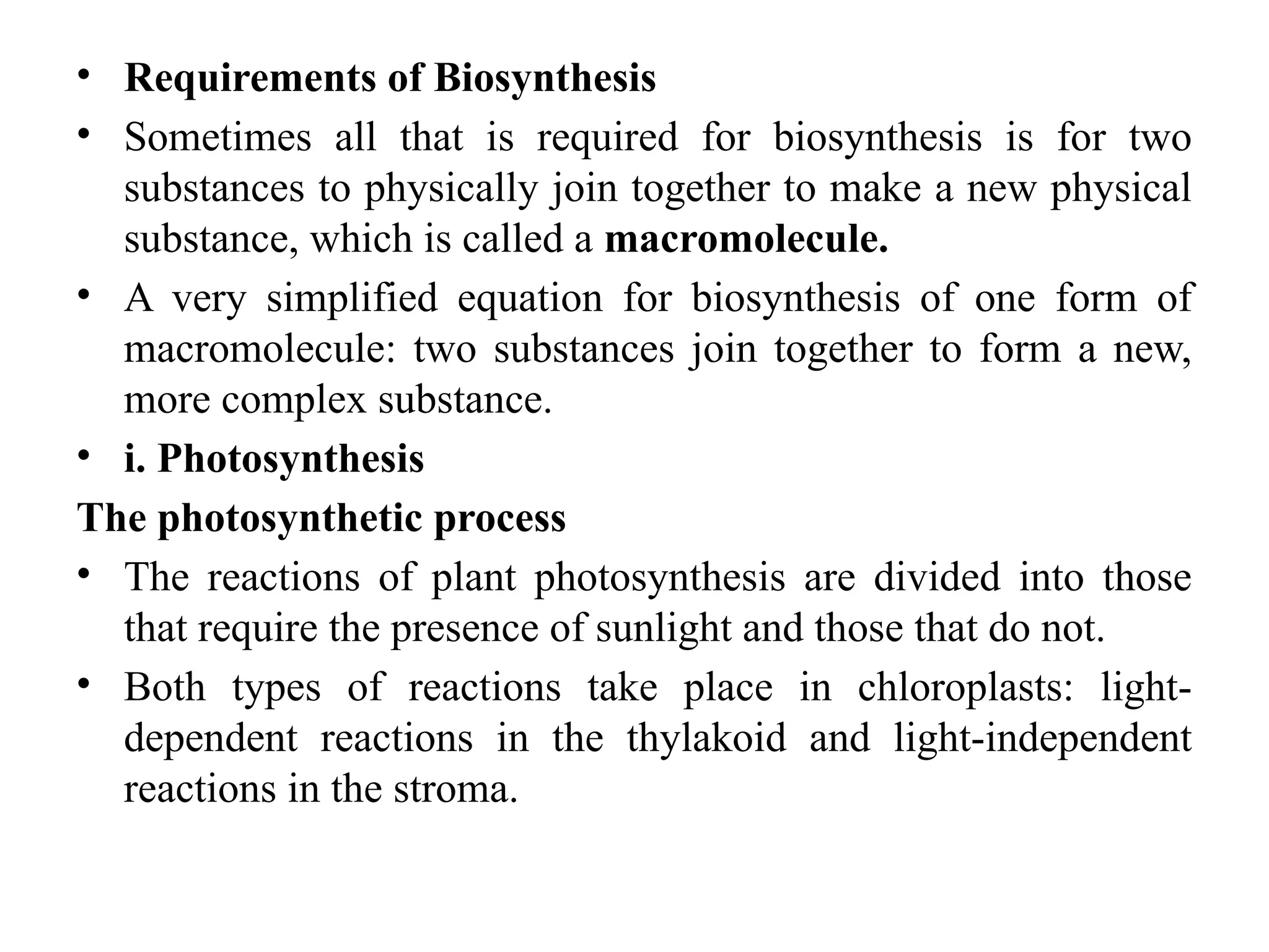 • Requirements of Biosynthesis
• Sometimes all that is required for biosynthesis is for two
substances to physically join together to make a new physical
substance, which is called a macromolecule.
• A very simplified equation for biosynthesis of one form of
macromolecule: two substances join together to form a new,
more complex substance.
• i. Photosynthesis
The photosynthetic process
• The reactions of plant photosynthesis are divided into those
that require the presence of sunlight and those that do not.
• Both types of reactions take place in chloroplasts: light-
dependent reactions in the thylakoid and light-independent
reactions in the stroma.
 