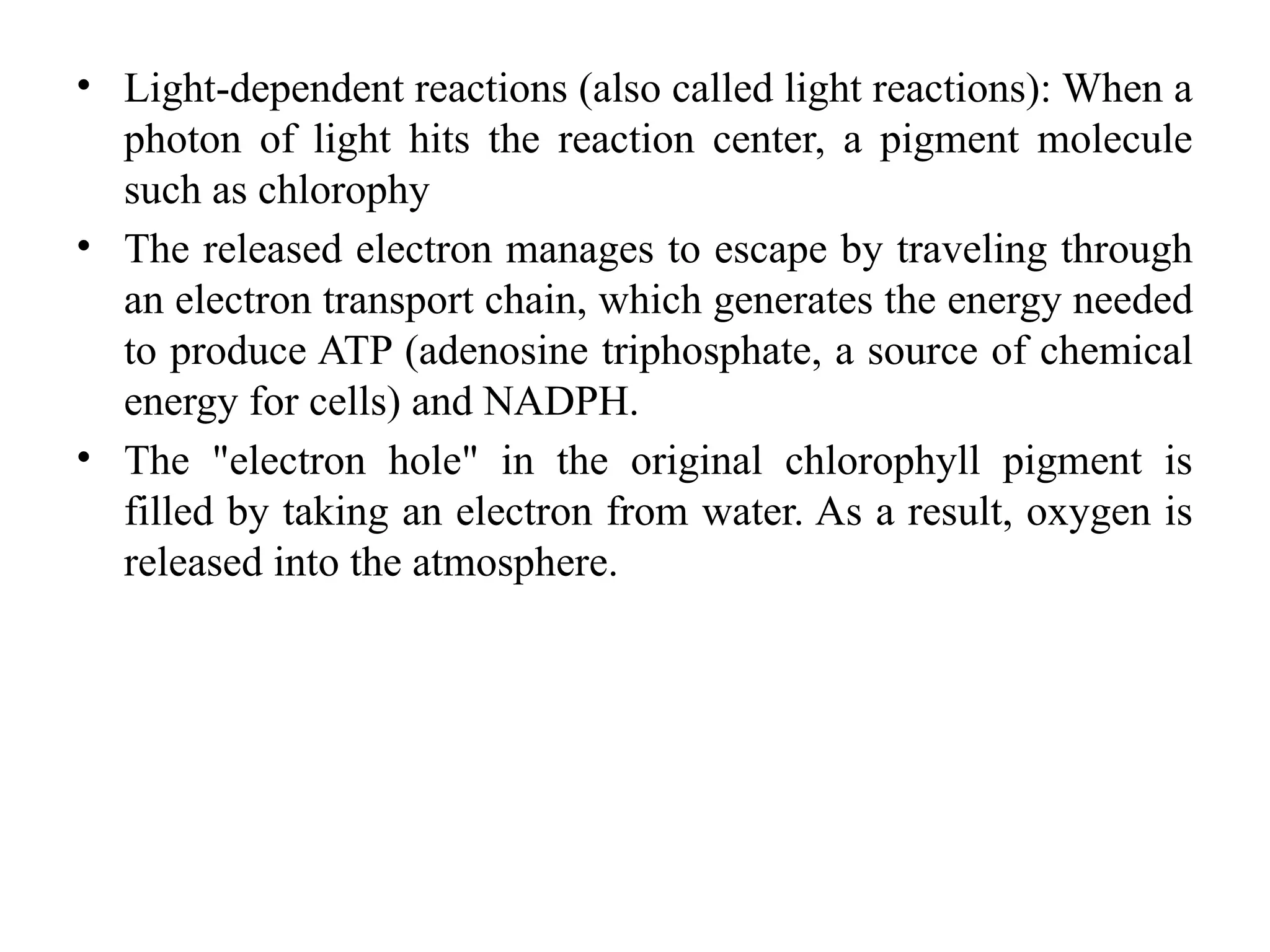 • Light-dependent reactions (also called light reactions): When a
photon of light hits the reaction center, a pigment molecule
such as chlorophy
• The released electron manages to escape by traveling through
an electron transport chain, which generates the energy needed
to produce ATP (adenosine triphosphate, a source of chemical
energy for cells) and NADPH.
• The "electron hole" in the original chlorophyll pigment is
filled by taking an electron from water. As a result, oxygen is
released into the atmosphere.
 
