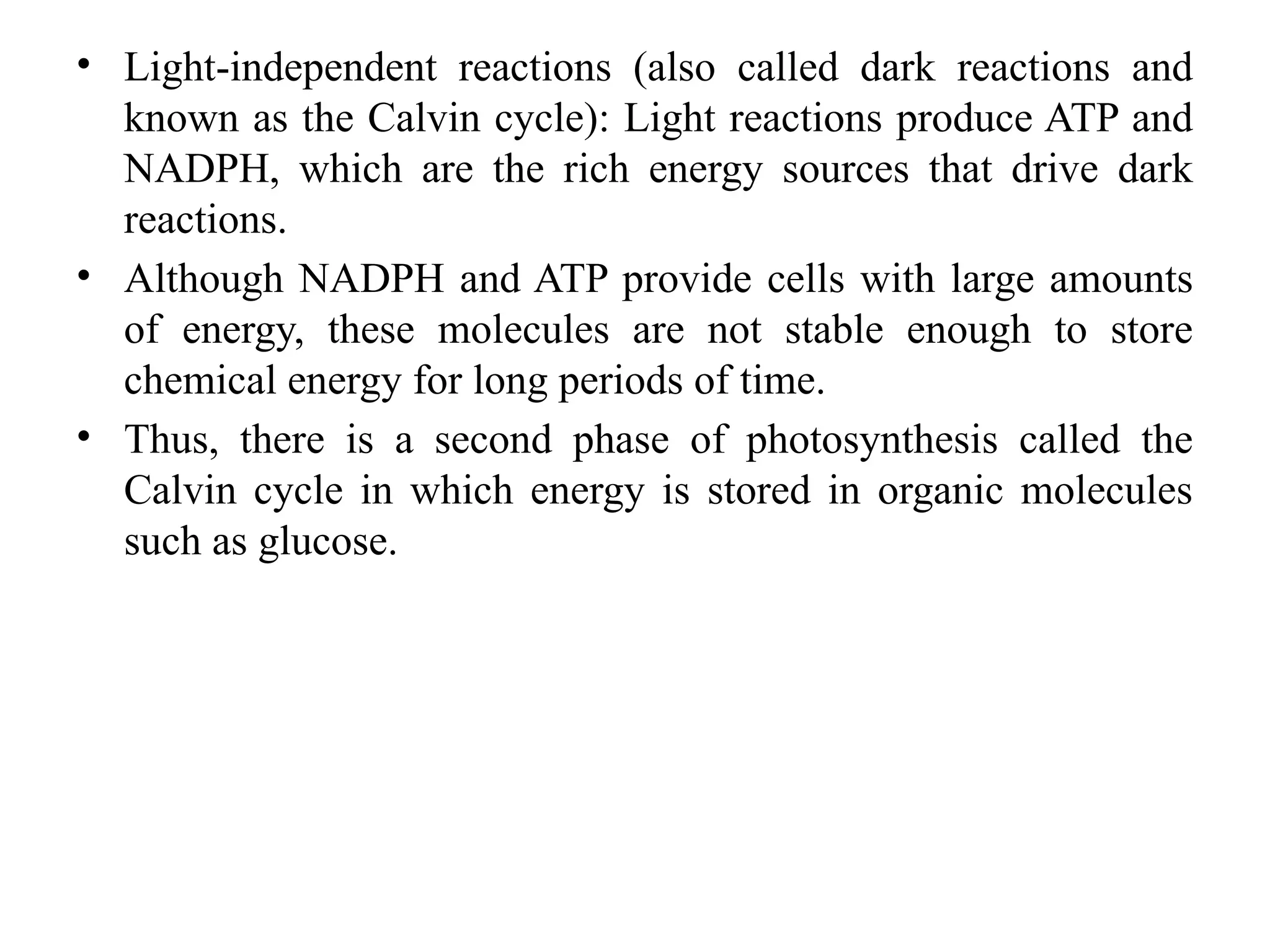 • Light-independent reactions (also called dark reactions and
known as the Calvin cycle): Light reactions produce ATP and
NADPH, which are the rich energy sources that drive dark
reactions.
• Although NADPH and ATP provide cells with large amounts
of energy, these molecules are not stable enough to store
chemical energy for long periods of time.
• Thus, there is a second phase of photosynthesis called the
Calvin cycle in which energy is stored in organic molecules
such as glucose.
 