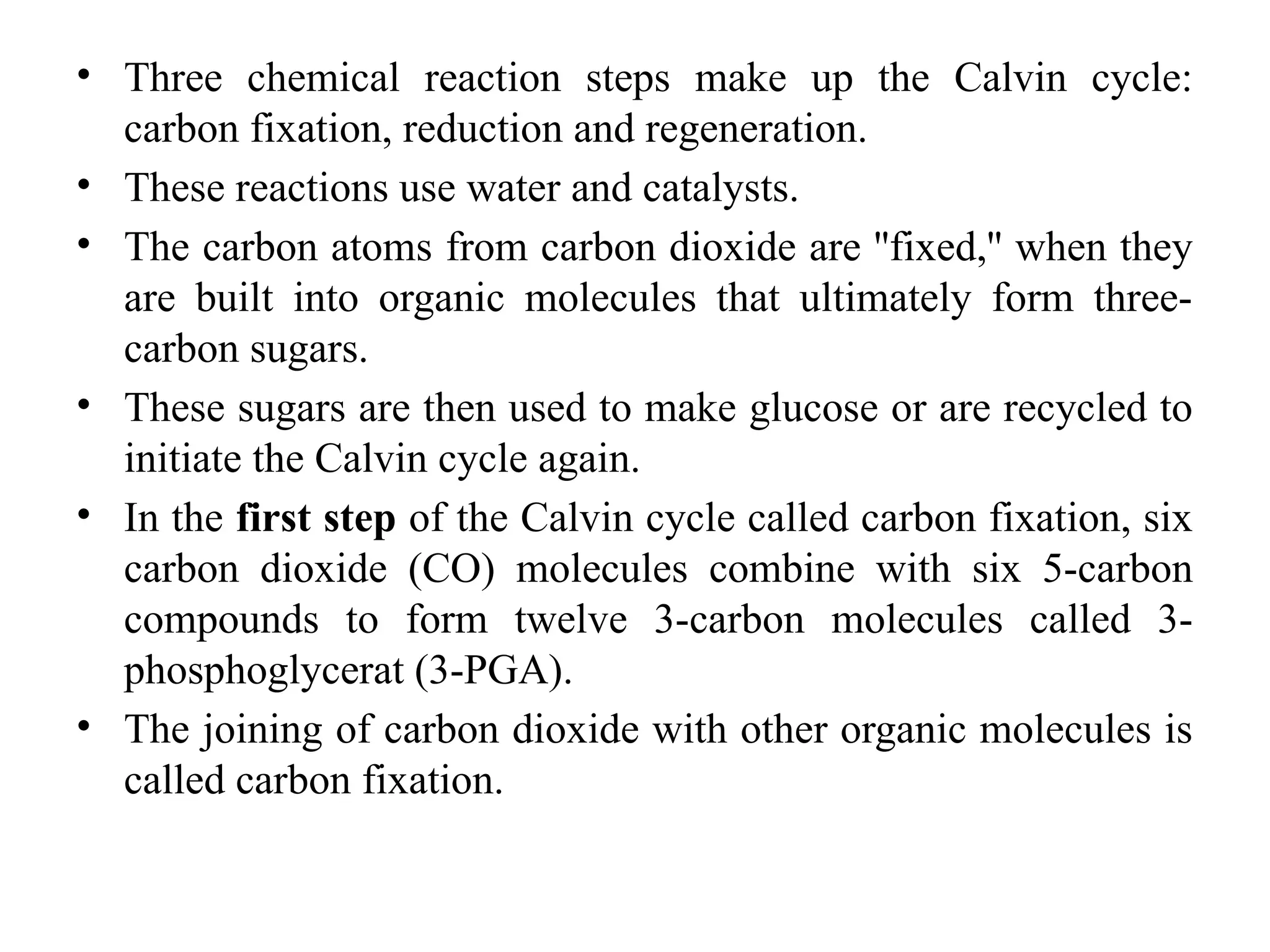 • Three chemical reaction steps make up the Calvin cycle:
carbon fixation, reduction and regeneration.
• These reactions use water and catalysts.
• The carbon atoms from carbon dioxide are ''fixed,'' when they
are built into organic molecules that ultimately form three-
carbon sugars.
• These sugars are then used to make glucose or are recycled to
initiate the Calvin cycle again.
• In the first step of the Calvin cycle called carbon fixation, six
carbon dioxide (CO) molecules combine with six 5-carbon
compounds to form twelve 3-carbon molecules called 3-
phosphoglycerat (3-PGA).
• The joining of carbon dioxide with other organic molecules is
called carbon fixation.
 