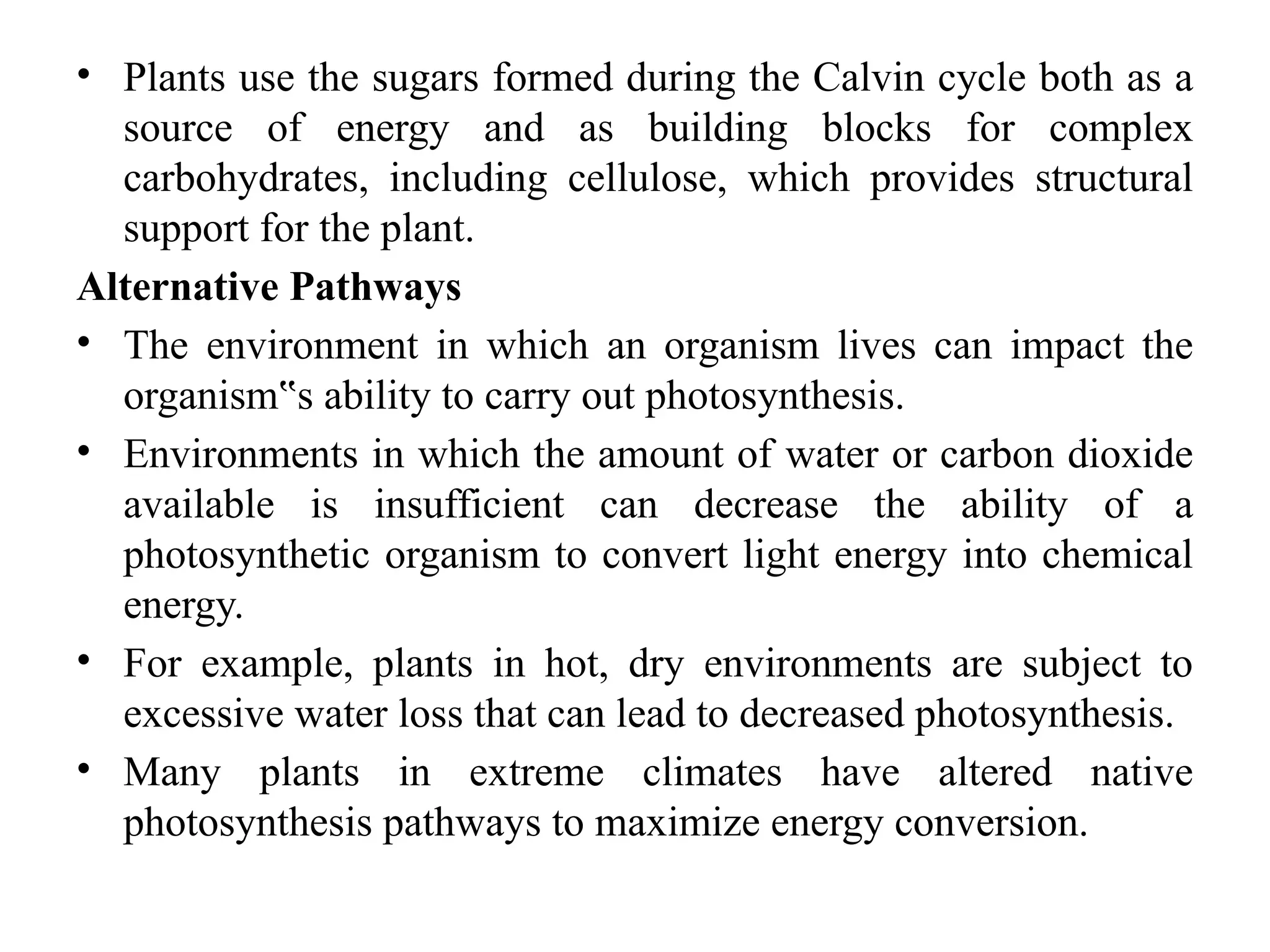 • Plants use the sugars formed during the Calvin cycle both as a
source of energy and as building blocks for complex
carbohydrates, including cellulose, which provides structural
support for the plant.
Alternative Pathways
• The environment in which an organism lives can impact the
organism s ability to carry out photosynthesis.
‟
• Environments in which the amount of water or carbon dioxide
available is insufficient can decrease the ability of a
photosynthetic organism to convert light energy into chemical
energy.
• For example, plants in hot, dry environments are subject to
excessive water loss that can lead to decreased photosynthesis.
• Many plants in extreme climates have altered native
photosynthesis pathways to maximize energy conversion.
 