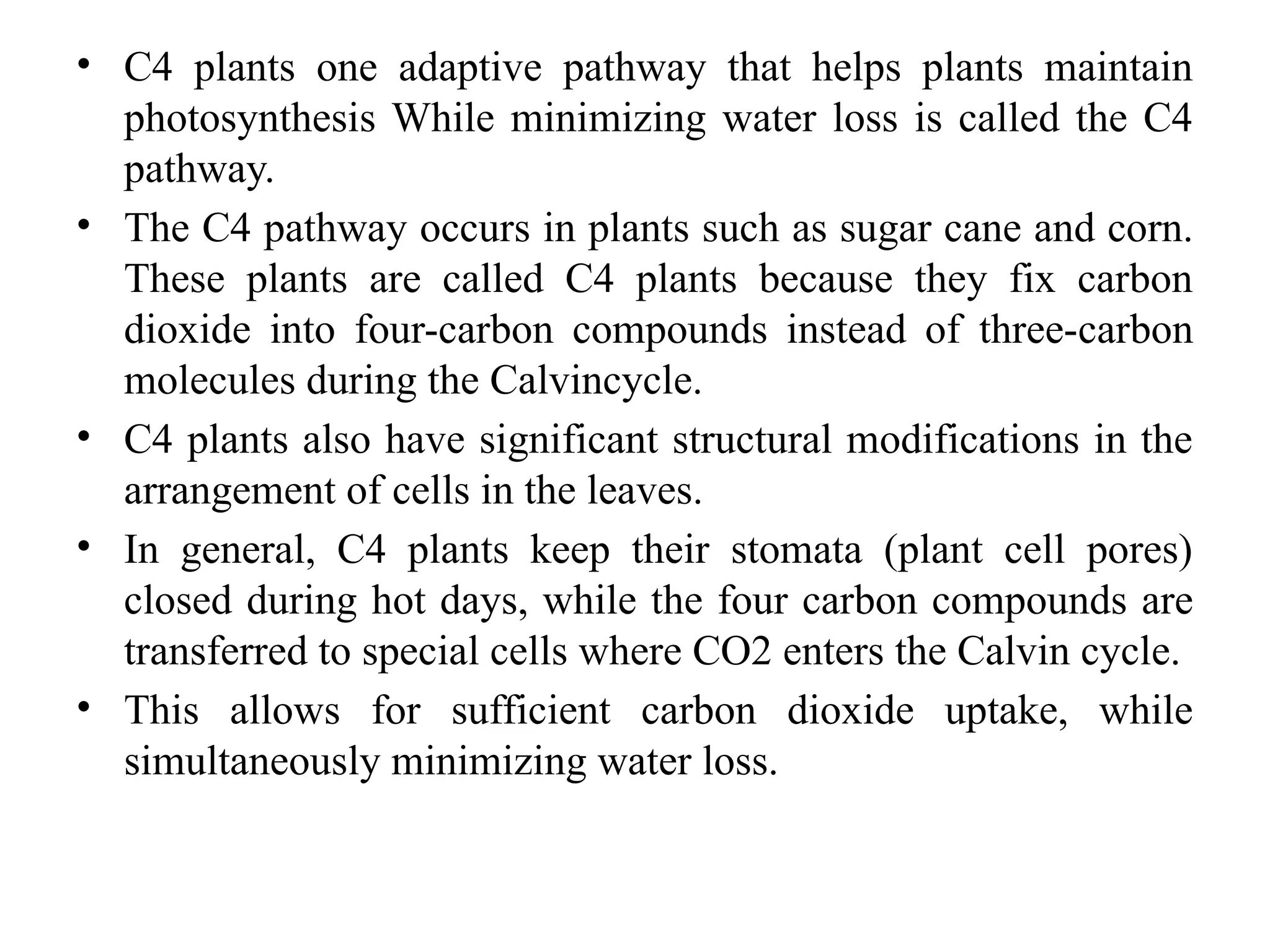 • C4 plants one adaptive pathway that helps plants maintain
photosynthesis While minimizing water loss is called the C4
pathway.
• The C4 pathway occurs in plants such as sugar cane and corn.
These plants are called C4 plants because they fix carbon
dioxide into four-carbon compounds instead of three-carbon
molecules during the Calvincycle.
• C4 plants also have significant structural modifications in the
arrangement of cells in the leaves.
• In general, C4 plants keep their stomata (plant cell pores)
closed during hot days, while the four carbon compounds are
transferred to special cells where CO2 enters the Calvin cycle.
• This allows for sufficient carbon dioxide uptake, while
simultaneously minimizing water loss.
 