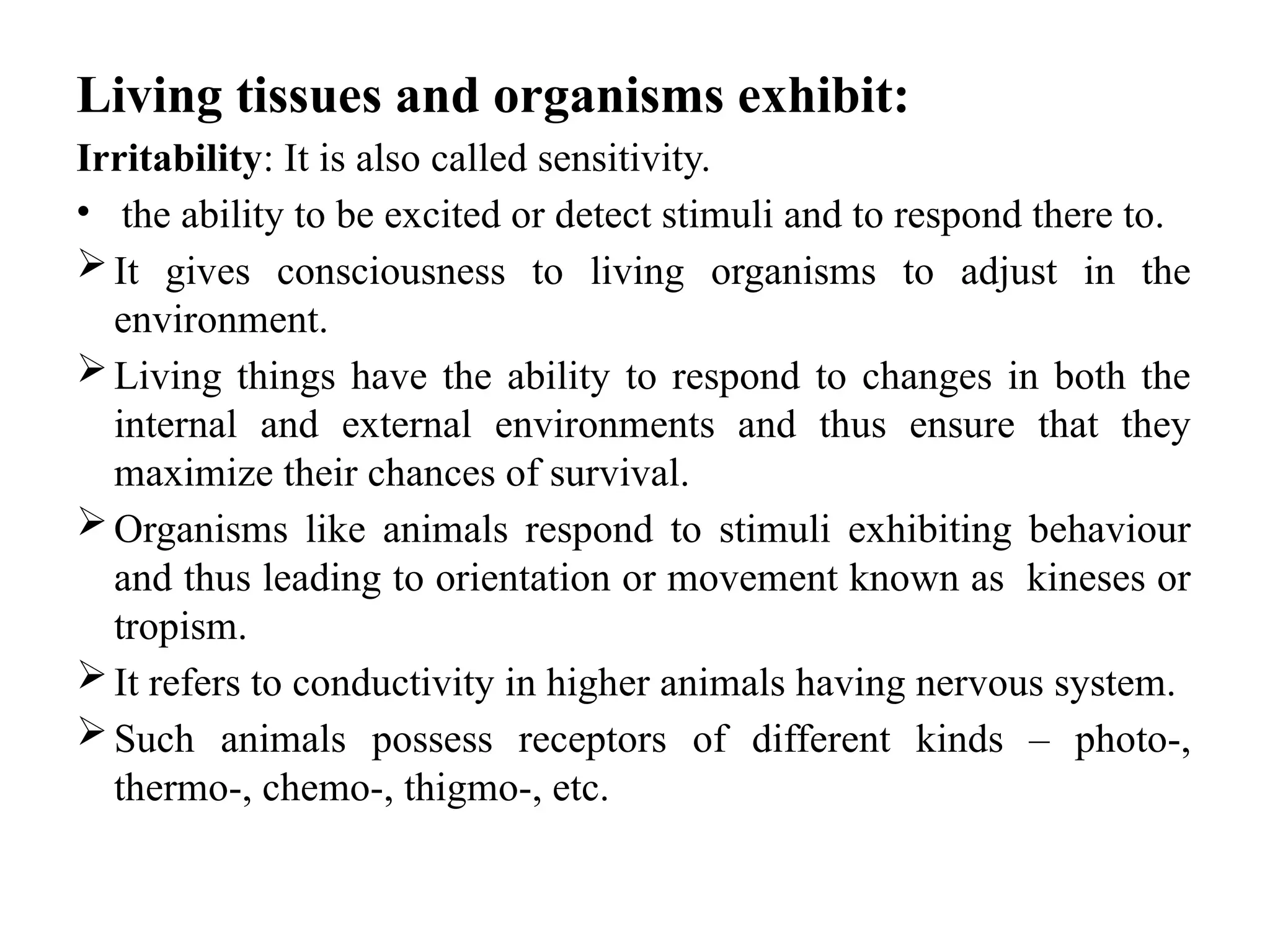 Living tissues and organisms exhibit:
Irritability: It is also called sensitivity.
• the ability to be excited or detect stimuli and to respond there to.
It gives consciousness to living organisms to adjust in the
environment.
Living things have the ability to respond to changes in both the
internal and external environments and thus ensure that they
maximize their chances of survival.
Organisms like animals respond to stimuli exhibiting behaviour
and thus leading to orientation or movement known as kineses or
tropism.
It refers to conductivity in higher animals having nervous system.
Such animals possess receptors of different kinds – photo-,
thermo-, chemo-, thigmo-, etc.
 
