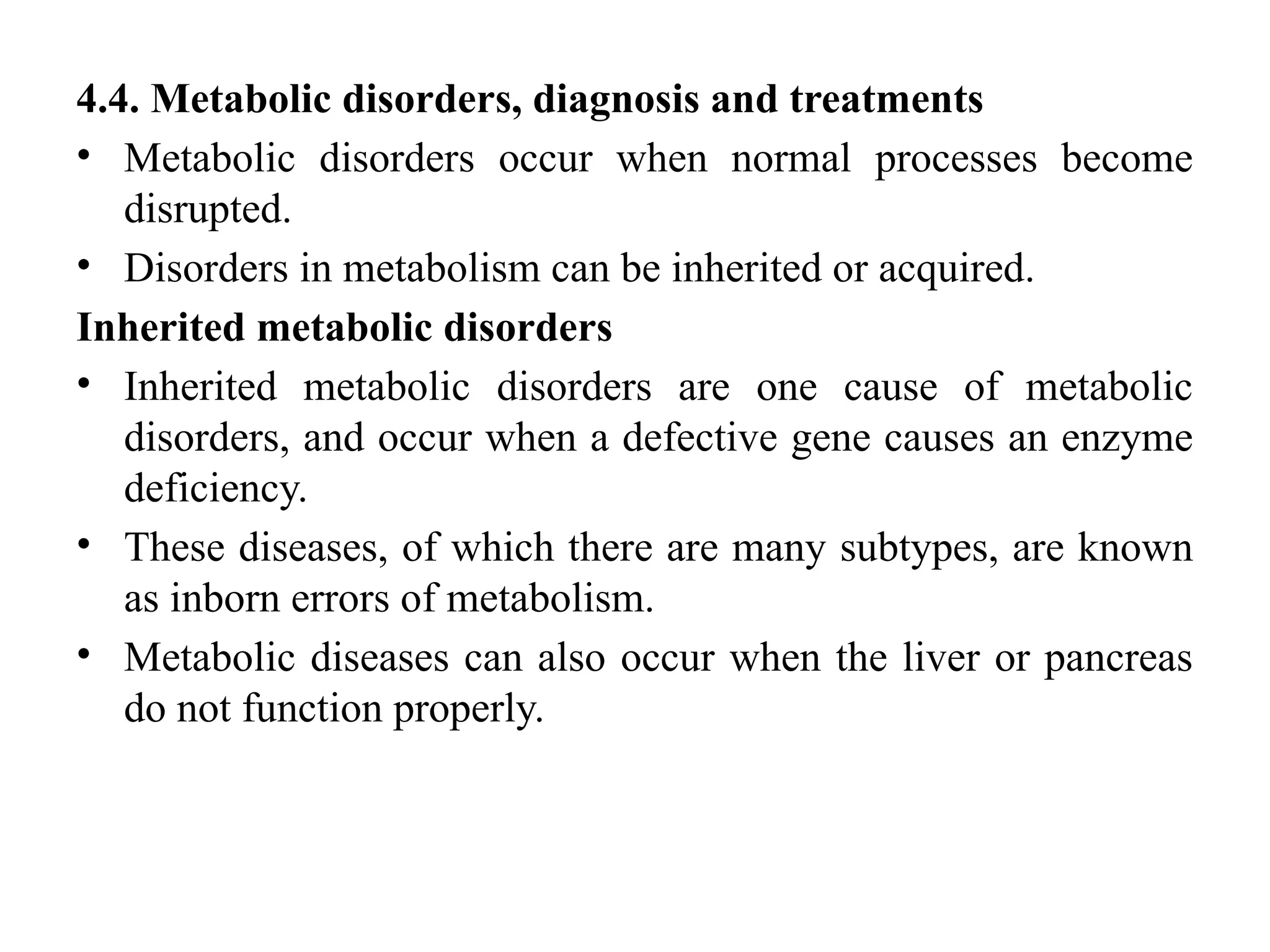 4.4. Metabolic disorders, diagnosis and treatments
• Metabolic disorders occur when normal processes become
disrupted.
• Disorders in metabolism can be inherited or acquired.
Inherited metabolic disorders
• Inherited metabolic disorders are one cause of metabolic
disorders, and occur when a defective gene causes an enzyme
deficiency.
• These diseases, of which there are many subtypes, are known
as inborn errors of metabolism.
• Metabolic diseases can also occur when the liver or pancreas
do not function properly.
 