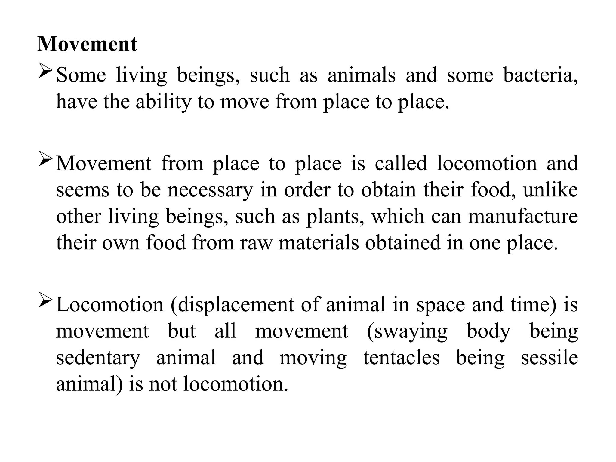 Movement
Some living beings, such as animals and some bacteria,
have the ability to move from place to place.
Movement from place to place is called locomotion and
seems to be necessary in order to obtain their food, unlike
other living beings, such as plants, which can manufacture
their own food from raw materials obtained in one place.
Locomotion (displacement of animal in space and time) is
movement but all movement (swaying body being
sedentary animal and moving tentacles being sessile
animal) is not locomotion.
 